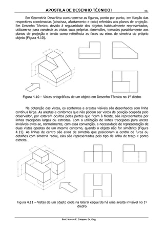 APOSTILA DE DESENHO TÉCNICO I
Prof. Márcio F. Catapan, Dr. Eng.
26
Em Geometria Descritiva constroem-se as figuras, ponto por ponto, em função das
respectivas coordenadas (abscissa, afastamento e cota) referidas aos planos de projeção.
Em Desenho Técnico, devido à regularidade dos objetos habitualmente representados,
utilizam-se para construir as vistas suas próprias dimensões, tomadas paralelamente aos
planos de projeção e tendo como referência as faces ou eixos de simetria do próprio
objeto (Figura 4.10).
Figura 4.10 – Vistas ortográficas de um objeto em Desenho Técnico no 1º diedro
Na obtenção das vistas, os contornos e arestas visíveis são desenhados com linha
contínua larga. As arestas e contornos que não podem ser vistos da posição ocupada pelo
observador, por estarem ocultos pelas partes que ficam à frente, são representados por
linhas tracejadas largas ou estreitas. Com a utilização de linhas tracejadas para aresta
invisíveis evita-se, normalmente, com essa convenção, a necessidade de representação de
duas vistas opostas de um mesmo contorno, quando o objeto não for simétrico (Figura
4.11). As linhas de centro são eixos de simetria que posicionam o centro de furos ou
detalhes com simetria radial, elas são representadas pelo tipo de linha de traço e ponto
estreita.
Figura 4.11 – Vistas de um objeto onde na lateral esquerda há uma aresta invisível no 1º
diedro
 