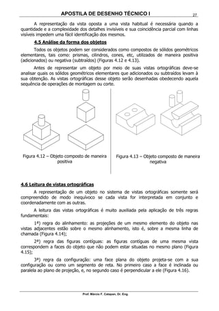 APOSTILA DE DESENHO TÉCNICO I
Prof. Márcio F. Catapan, Dr. Eng.
27
A representação da vista oposta a uma vista habitual é necessária quando a
quantidade e a complexidade dos detalhes invisíveis e sua coincidência parcial com linhas
visíveis impedem uma fácil identificação dos mesmos.
4.5 Análise da forma dos objetos
Todos os objetos podem ser considerados como compostos de sólidos geométricos
elementares, tais como: prismas, cilindros, cones, etc, utilizados de maneira positiva
(adicionados) ou negativa (subtraídos) (Figuras 4.12 e 4.13).
Antes de representar um objeto por meio de suas vistas ortográficas deve-se
analisar quais os sólidos geométricos elementares que adicionados ou subtraídos levam à
sua obtenção. As vistas ortográficas desse objeto serão desenhadas obedecendo aquela
sequência de operações de montagem ou corte.
Figura 4.12 – Objeto composto de maneira
positiva
Figura 4.13 – Objeto composto de maneira
negativa
4.6 Leitura de vistas ortográficas
A representação de um objeto no sistema de vistas ortográficas somente será
compreendido de modo inequívoco se cada vista for interpretada em conjunto e
coordenadamente com as outras.
A leitura das vistas ortográficas é muito auxiliada pela aplicação de três regras
fundamentais:
1ª) regra do alinhamento: as projeções de um mesmo elemento do objeto nas
vistas adjacentes estão sobre o mesmo alinhamento, isto é, sobre a mesma linha de
chamada (Figura 4.14);
2ª) regra das figuras contíguas: as figuras contíguas de uma mesma vista
correspondem a faces do objeto que não podem estar situadas no mesmo plano (Figura
4.15);
3ª) regra da configuração: uma face plana do objeto projeta-se com a sua
configuração ou como um segmento de reta. No primeiro caso a face é inclinada ou
paralela ao plano de projeção, e, no segundo caso é perpendicular a ele (Figura 4.16).
 