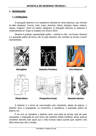 APOSTILA DE DESENHO TÉCNICO I
Prof. Márcio F. Catapan, Dr. Eng.
3
1. INTRODUÇÃO
1.1.ETIMOLOGIA
O português desenho é um substantivo deverbal do verbo desenhar, que remonta
ao latim designare, “marcar, notar, traçar, desenhar; indicar, designar; dispor, ordenar,
regular, imaginar”, étimo do italiano desegnare. O português desenhar (e desenho) é
modernamente só “traçar (e traçado) com linhas e afins”.
Desenho é qualquer representação gráfica – colorida ou não – de formas. Desenho
é a expressão gráfica da forma, não se pode desenhar sem conhecer as formas a serem
representadas.
Hieróglifos Desenho Primitivo Arte Moderna
Planta Baixa Perspectiva Exata Desenho técnico
O desenho é a forma de comunicação mais importante, depois da palavra, o
desenho serve à propaganda, ao humorismo, à arquitetura, à expressão gráfica da
palavra, etc..
É um erro se considerar o desenho como uma cópia de formas, pois ele pode
representar a imaginação de uma forma não existente (ficção científica): afinal, pode-se
considerar desenho tudo aquilo que a mão humana traduz quando quer exprimir uma
idéia mesmo que não o consiga.
 