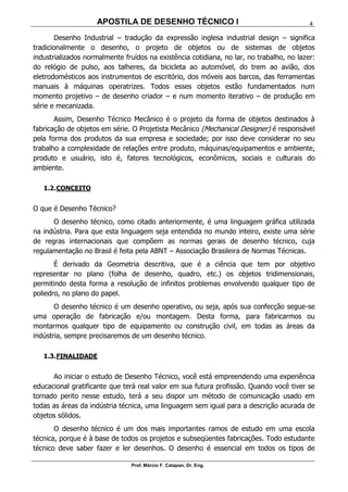 APOSTILA DE DESENHO TÉCNICO I
Prof. Márcio F. Catapan, Dr. Eng.
4
Desenho Industrial – tradução da expressão inglesa industrial design – significa
tradicionalmente o desenho, o projeto de objetos ou de sistemas de objetos
industrializados normalmente fruídos na existência cotidiana, no lar, no trabalho, no lazer:
do relógio de pulso, aos talheres, da bicicleta ao automóvel, do trem ao avião, dos
eletrodomésticos aos instrumentos de escritório, dos móveis aos barcos, das ferramentas
manuais à máquinas operatrizes. Todos esses objetos estão fundamentados num
momento projetivo – de desenho criador – e num momento iterativo – de produção em
série e mecanizada.
Assim, Desenho Técnico Mecânico é o projeto da forma de objetos destinados à
fabricação de objetos em série. O Projetista Mecânico (Mechanical Designer) é responsável
pela forma dos produtos da sua empresa e sociedade; por isso deve considerar no seu
trabalho a complexidade de relações entre produto, máquinas/equipamentos e ambiente,
produto e usuário, isto é, fatores tecnológicos, econômicos, sociais e culturais do
ambiente.
1.2.CONCEITO
O que é Desenho Técnico?
O desenho técnico, como citado anteriormente, é uma linguagem gráfica utilizada
na indústria. Para que esta linguagem seja entendida no mundo inteiro, existe uma série
de regras internacionais que compõem as normas gerais de desenho técnico, cuja
regulamentação no Brasil é feita pela ABNT – Associação Brasileira de Normas Técnicas.
É derivado da Geometria descritiva, que é a ciência que tem por objetivo
representar no plano (folha de desenho, quadro, etc.) os objetos tridimensionais,
permitindo desta forma a resolução de infinitos problemas envolvendo qualquer tipo de
poliedro, no plano do papel.
O desenho técnico é um desenho operativo, ou seja, após sua confecção segue-se
uma operação de fabricação e/ou montagem. Desta forma, para fabricarmos ou
montarmos qualquer tipo de equipamento ou construção civil, em todas as áreas da
indústria, sempre precisaremos de um desenho técnico.
1.3.FINALIDADE
Ao iniciar o estudo de Desenho Técnico, você está empreendendo uma experiência
educacional gratificante que terá real valor em sua futura profissão. Quando você tiver se
tornado perito nesse estudo, terá a seu dispor um método de comunicação usado em
todas as áreas da indústria técnica, uma linguagem sem igual para a descrição acurada de
objetos sólidos.
O desenho técnico é um dos mais importantes ramos de estudo em uma escola
técnica, porque é à base de todos os projetos e subseqüentes fabricações. Todo estudante
técnico deve saber fazer e ler desenhos. O desenho é essencial em todos os tipos de
 