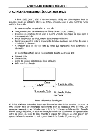 APOSTILA DE DESENHO TÉCNICO I
Prof. Márcio F. Catapan, Dr. Eng.
44
3. COTAGEM EM DESENHO TÉCNICO - NBR 10126
A NBR 10126 (ABNT, 1987 - Versão Corrigida: 1998) tem como objetivo fixar os
princípios gerais de cotagem, através de linhas, símbolos, notas e valor numérico numa
unidade de medida.
As recomendações na aplicação de cotas são:
 Cotagem completa para descrever de forma clara e concisa o objeto;
 Desenhos de detalhes devem usar a mesma unidade para todas as cotas sem o
emprego do símbolo;
 Evitar a duplicação de cotas, cotar o estritamente necessário;
 Sempre que possível evitar o cruzamento de linhas auxiliares com linhas de cotas e
com linhas do desenho;
 A cotagem deve se dar na vista ou corte que represente mais claramente o
elemento.
Os elementos gráficos para a representação da cota são (Figura 17):
 Linha de cota;
 Linha auxiliar;
 Limite da linha de cota (seta ou traço oblíquo);
 Valor numérico da cota.
Figura – Elementos de cotagem
As linhas auxiliares e de cotas devem ser desenhadas como linhas estreitas contínuas. A
linha auxiliar deve ser prolongada ligeiramente além da respectiva linha de cota. Um
pequeno espaço deve ser deixado entre a linha de contorno e a linha auxiliar. Quando
houver espaço disponível, as setas de limitação da linha de cota devem ser apresentadas
entre os limites da linha de cota. Quando o espaço for limitado as setas podem ser
apresentadas externamente no prolongamento da linha de cota (Figura a seguir).
 