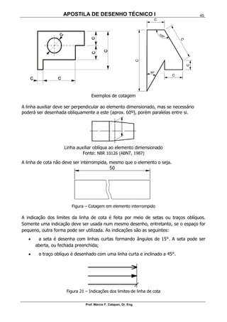 APOSTILA DE DESENHO TÉCNICO I
Prof. Márcio F. Catapan, Dr. Eng.
45
Exemplos de cotagem
A linha auxiliar deve ser perpendicular ao elemento dimensionado, mas se necessário
poderá ser desenhada obliquamente a este (aprox. 60º), porém paralelas entre si.
Linha auxiliar oblíqua ao elemento dimensionado
Fonte: NBR 10126 (ABNT, 1987)
A linha de cota não deve ser interrompida, mesmo que o elemento o seja.
Figura – Cotagem em elemento interrompido
A indicação dos limites da linha de cota é feita por meio de setas ou traços oblíquos.
Somente uma indicação deve ser usada num mesmo desenho, entretanto, se o espaço for
pequeno, outra forma pode ser utilizada. As indicações são as seguintes:
 a seta é desenha com linhas curtas formando ângulos de 15°. A seta pode ser
aberta, ou fechada preenchida;
 o traço oblíquo é desenhado com uma linha curta e inclinado a 45°.
Figura 21 – Indicações dos limites de linha de cota
 