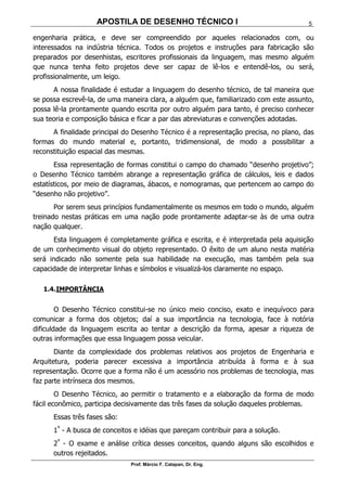 APOSTILA DE DESENHO TÉCNICO I
Prof. Márcio F. Catapan, Dr. Eng.
5
engenharia prática, e deve ser compreendido por aqueles relacionados com, ou
interessados na indústria técnica. Todos os projetos e instruções para fabricação são
preparados por desenhistas, escritores profissionais da linguagem, mas mesmo alguém
que nunca tenha feito projetos deve ser capaz de lê-los e entendê-los, ou será,
profissionalmente, um leigo.
A nossa finalidade é estudar a linguagem do desenho técnico, de tal maneira que
se possa escrevê-la, de uma maneira clara, a alguém que, familiarizado com este assunto,
possa lê-la prontamente quando escrita por outro alguém para tanto, é preciso conhecer
sua teoria e composição básica e ficar a par das abreviaturas e convenções adotadas.
A finalidade principal do Desenho Técnico é a representação precisa, no plano, das
formas do mundo material e, portanto, tridimensional, de modo a possibilitar a
reconstituição espacial das mesmas.
Essa representação de formas constitui o campo do chamado “desenho projetivo”;
o Desenho Técnico também abrange a representação gráfica de cálculos, leis e dados
estatísticos, por meio de diagramas, ábacos, e nomogramas, que pertencem ao campo do
“desenho não projetivo”.
Por serem seus princípios fundamentalmente os mesmos em todo o mundo, alguém
treinado nestas práticas em uma nação pode prontamente adaptar-se às de uma outra
nação qualquer.
Esta linguagem é completamente gráfica e escrita, e é interpretada pela aquisição
de um conhecimento visual do objeto representado. O êxito de um aluno nesta matéria
será indicado não somente pela sua habilidade na execução, mas também pela sua
capacidade de interpretar linhas e símbolos e visualizá-los claramente no espaço.
1.4.IMPORTÂNCIA
O Desenho Técnico constitui-se no único meio conciso, exato e inequívoco para
comunicar a forma dos objetos; daí a sua importância na tecnologia, face à notória
dificuldade da linguagem escrita ao tentar a descrição da forma, apesar a riqueza de
outras informações que essa linguagem possa veicular.
Diante da complexidade dos problemas relativos aos projetos de Engenharia e
Arquitetura, poderia parecer excessiva a importância atribuída à forma e à sua
representação. Ocorre que a forma não é um acessório nos problemas de tecnologia, mas
faz parte intrínseca dos mesmos.
O Desenho Técnico, ao permitir o tratamento e a elaboração da forma de modo
fácil econômico, participa decisivamente das três fases da solução daqueles problemas.
Essas três fases são:
1º
- A busca de conceitos e idéias que pareçam contribuir para a solução.
2º
- O exame e análise crítica desses conceitos, quando alguns são escolhidos e
outros rejeitados.
 