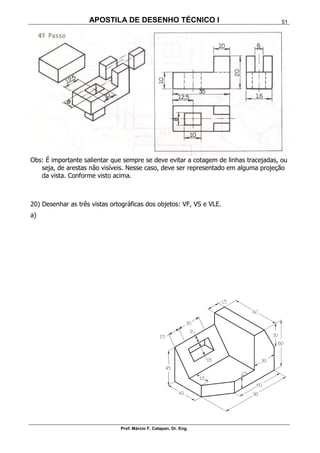 APOSTILA DE DESENHO TÉCNICO I
Prof. Márcio F. Catapan, Dr. Eng.
51
Obs: É importante salientar que sempre se deve evitar a cotagem de linhas tracejadas, ou
seja, de arestas não visíveis. Nesse caso, deve ser representado em alguma projeção
da vista. Conforme visto acima.
20) Desenhar as três vistas ortográficas dos objetos: VF, VS e VLE.
a)
 