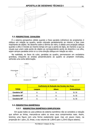 APOSTILA DE DESENHO TÉCNICO I
Prof. Márcio F. Catapan, Dr. Eng.
60
5.2. PERSPECTIVAS CAVALEIRA
É o sistema perspectivo obtido quando o feixe paralelo (cilíndrico) de projetantes é
oblíquo em relação ao quadro, sendo colocada paralelamente ao mesmo a face mais
importante do objeto. No desenho sobre a lâmina de vidro, é obtida uma projeção oblíqua
quando o olho é movido ao mesmo tempo em que a ponta do lápis, de maneira a que as
visuais que unem cada ponto do objeto ao correspondente ponto do desenho e ao olho,
sejam sempre paralelas entre si e a uma direção oblíqua em relação ao vidro.
Na realidade, as faces do cubo, paralelas ao quadro, permanecem em verdadeira
grandeza, enquanto as arestas perpendiculares ao quadro se projetam inclinadas,
sofrendo uma certa deformação.
TIPOS
Coeficiente de Redução das Escalas dos Eixos
Largura Altura Profundidade
Cavaleira 30o
1 1 2 / 3
Cavaleira 45o
1 1 1 / 2
Cavaleira 60o
1 1 1 / 3
5.3. PERSPECTIVA ISOMÉTRICA
5.3.7. PERSPECTIVA ISOMÉTRICA SIMPLIFICADA
Em quase todos os usos práticos do sistema isométrico não se considera a redução
que sofrem as linhas, marcando-se sobre os eixos seus comprimentos reais. Assim,
teremos uma figura com uma forma exatamente igual, mas um pouco maior, na
proporção de 1 para ,23, linear, e seu volume de 1,00m3 para 1,23m3 (figura abaixo).
 