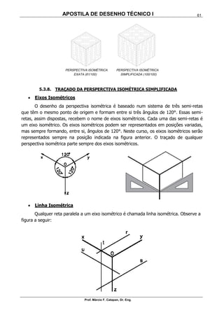APOSTILA DE DESENHO TÉCNICO I
Prof. Márcio F. Catapan, Dr. Eng.
61
5.3.8. TRAÇADO DA PERSPERCTIVA ISOMÉTRICA SIMPLIFICADA
 Eixos Isométricos
O desenho da perspectiva isométrica é baseado num sistema de três semi-retas
que têm o mesmo ponto de origem e formam entre si três ângulos de 120°. Essas semi-
retas, assim dispostas, recebem o nome de eixos isométricos. Cada uma das semi-retas é
um eixo isométrico. Os eixos isométricos podem ser representados em posições variadas,
mas sempre formando, entre si, ângulos de 120°. Neste curso, os eixos isométricos serão
representados sempre na posição indicada na figura anterior. O traçado de qualquer
perspectiva isométrica parte sempre dos eixos isométricos.
 Linha Isométrica
Qualquer reta paralela a um eixo isométrico é chamada linha isométrica. Observe a
figura a seguir:
 