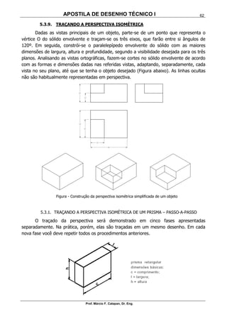 APOSTILA DE DESENHO TÉCNICO I
Prof. Márcio F. Catapan, Dr. Eng.
62
5.3.9. TRAÇANDO A PERSPECTIVA ISOMÉTRICA
Dadas as vistas principais de um objeto, parte-se de um ponto que representa o
vértice O do sólido envolvente e traçam-se os três eixos, que farão entre si ângulos de
120º. Em seguida, constrói-se o paralelepípedo envolvente do sólido com as maiores
dimensões de largura, altura e profundidade, segundo a visibilidade desejada para os três
planos. Analisando as vistas ortográficas, fazem-se cortes no sólido envolvente de acordo
com as formas e dimensões dadas nas referidas vistas, adaptando, separadamente, cada
vista no seu plano, até que se tenha o objeto desejado (Figura abaixo). As linhas ocultas
não são habitualmente representadas em perspectiva.
Figura - Construção da perspectiva isométrica simplificada de um objeto
5.3.1. TRAÇANDO A PERSPECTIVA ISOMÉTRICA DE UM PRISMA – PASSO-A-PASSO
O traçado da perspectiva será demonstrado em cinco fases apresentadas
separadamente. Na prática, porém, elas são traçadas em um mesmo desenho. Em cada
nova fase você deve repetir todos os procedimentos anteriores.
 