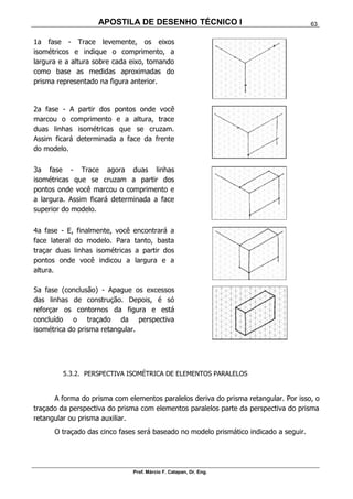 APOSTILA DE DESENHO TÉCNICO I
Prof. Márcio F. Catapan, Dr. Eng.
63
1a fase - Trace levemente, os eixos
isométricos e indique o comprimento, a
largura e a altura sobre cada eixo, tomando
como base as medidas aproximadas do
prisma representado na figura anterior.
2a fase - A partir dos pontos onde você
marcou o comprimento e a altura, trace
duas linhas isométricas que se cruzam.
Assim ficará determinada a face da frente
do modelo.
3a fase - Trace agora duas linhas
isométricas que se cruzam a partir dos
pontos onde você marcou o comprimento e
a largura. Assim ficará determinada a face
superior do modelo.
4a fase - E, finalmente, você encontrará a
face lateral do modelo. Para tanto, basta
traçar duas linhas isométricas a partir dos
pontos onde você indicou a largura e a
altura.
5a fase (conclusão) - Apague os excessos
das linhas de construção. Depois, é só
reforçar os contornos da figura e está
concluído o traçado da perspectiva
isométrica do prisma retangular.
5.3.2. PERSPECTIVA ISOMÉTRICA DE ELEMENTOS PARALELOS
A forma do prisma com elementos paralelos deriva do prisma retangular. Por isso, o
traçado da perspectiva do prisma com elementos paralelos parte da perspectiva do prisma
retangular ou prisma auxiliar.
O traçado das cinco fases será baseado no modelo prismático indicado a seguir.
 