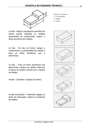 APOSTILA DE DESENHO TÉCNICO I
Prof. Márcio F. Catapan, Dr. Eng.
64
1a fase - Esboce a perspectiva isométrica do
prisma auxiliar utilizando as medidas
aproximadas do comprimento, largura e
altura do prisma com rebaixo.
2a fase - Na face da frente, marque o
comprimento e a profundidade do rebaixo e
trace as linhas isométricas que o
determinam.
3a fase - Trace as linhas isométricas que
determinam a largura do rebaixo. Note que
a largura do rebaixo coincide com a largura
do modelo.
4a fase - Complete o traçado do rebaixo.
5a fase (conclusão) - Finalmente, apague as
linhas de construção e reforce os contornos
do modelo.
 