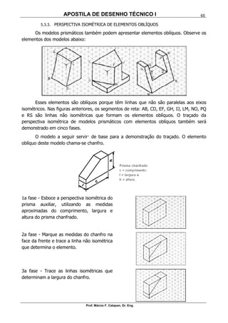 APOSTILA DE DESENHO TÉCNICO I
Prof. Márcio F. Catapan, Dr. Eng.
65
5.3.3. PERSPECTIVA ISOMÉTRICA DE ELEMENTOS OBLÍQUOS
Os modelos prismáticos também podem apresentar elementos oblíquos. Observe os
elementos dos modelos abaixo:
Esses elementos são oblíquos porque têm linhas que não são paralelas aos eixos
isométricos. Nas figuras anteriores, os segmentos de reta: AB, CD, EF, GH, IJ, LM, NO, PQ
e RS são linhas não isométricas que formam os elementos oblíquos. O traçado da
perspectiva isométrica de modelos prismáticos com elementos oblíquos também será
demonstrado em cinco fases.
O modelo a seguir servir· de base para a demonstração do traçado. O elemento
oblíquo deste modelo chama-se chanfro.
1a fase - Esboce a perspectiva isométrica do
prisma auxiliar, utilizando as medidas
aproximadas do comprimento, largura e
altura do prisma chanfrado.
2a fase - Marque as medidas do chanfro na
face da frente e trace a linha não isométrica
que determina o elemento.
3a fase - Trace as linhas isométricas que
determinam a largura do chanfro.
 