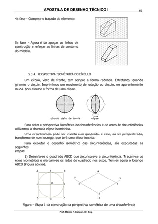 APOSTILA DE DESENHO TÉCNICO I
Prof. Márcio F. Catapan, Dr. Eng.
66
4a fase - Complete o traçado do elemento.
5a fase - Agora é só apagar as linhas de
construção e reforçar as linhas de contorno
do modelo.
5.3.4. PERSPECTIVA ISOMÉTRICA DO CÍRCULO
Um círculo, visto de frente, tem sempre a forma redonda. Entretanto, quando
giramos o círculo. Imprimimos um movimento de rotação ao círculo, ele aparentemente
muda, pois assume a forma de uma elipse.
Para obter a perspectiva isométrica de circunferências e de arcos de circunferências
utilizamos a chamada elipse isométrica.
Uma circunferência pode ser inscrita num quadrado, e esse, ao ser perspectivado,
transforma-se num losango, que terá uma elipse inscrita.
Para executar o desenho isométrico das circunferências, são executadas as
seguintes
etapas:
1) Desenha-se o quadrado ABCD que circunscreve a circunferência. Traçam-se os
eixos isométricos e marcam-se os lados do quadrado nos eixos. Tem-se agora o losango
ABCD (Figura abaixo).
Figura – Etapa 1 da construção da perspectiva isométrica de uma circunferência
 