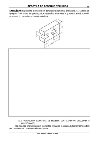APOSTILA DE DESENHO TÉCNICO I
Prof. Márcio F. Catapan, Dr. Eng.
68
EXERCÍCIO: Represente o desenho em perspectiva isométrica em Escala 2:1. Lembre-se
que para fazer o furo em perspectiva, é necessário antes fazer o quadrado isométrico com
as arestas do tamanho do diâmetro do furo.
5.3.5. PERSPECTIVA ISOMÉTRICA DE MODELOS COM ELEMENTOS CIRCULARES E
ARREDONDADOS
Os modelos prismáticos com elementos circulares e arredondados também podem
ser considerados como derivados do prisma.
 