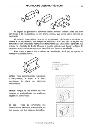 APOSTILA DE DESENHO TÉCNICO I
Prof. Márcio F. Catapan, Dr. Eng.
69
O traçado da perspectiva isométrica desses modelos também parte dos eixos
isométricos e da representação de um prisma auxiliar, que servirá como elemento de
construção.
O tamanho desse prisma depende do comprimento, da largura e da altura do
modelo a ser representado em perspectiva isométrica. Mais uma vez, o traçado será
demonstrado em cinco fases. Acompanhe atentamente cada uma delas e aproveite para
praticar no reticulado da direita. Observe o modelo utilizado para ilustrar as fases. Os
elementos arredondados que aparecem no modelo têm forma de semicírculo.
Para traçar a perspectiva isométrica de semicírculos, você precisa apenas da
metade do quadrado auxiliar.
1a fase - Trace o prisma auxiliar respeitando
o comprimento, a largura e a altura
aproximados do prisma com elementos
arredondados.
2a fase - Marque, na face anterior e na face
posterior, os semiquadrados que auxiliam o
traçado dos semicírculos.
3a fase - Trace os semicírculos que
determinam os elementos arredondados, na
face anterior e na face posterior do modelo.
 
