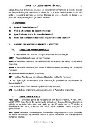 APOSTILA DE DESENHO TÉCNICO I
Prof. Márcio F. Catapan, Dr. Eng.
7
a peça. Quando o profissional consegue ler e interpretar corretamente o desenho técnico,
ele é capaz de imaginar exatamente como será a peça, antes mesmo de executá-la. Para
tanto, é necessário conhecer as normas técnicas em que o desenho se baseia e os
princípios de representação da geometria descritiva.
1.7.EXERCÍCIOS
1) O que é Desenho Técnico?
2) Qual é a finalidade do Desenho Técnico?
3) Qual é a importância do Desenho Técnico?
4) Quais são as modalidades de execução de Desenho Técnico?
2. NORMAS PARA DESENHO TÉCNICO – ABNT/DIN
2.1. ENTIDADES NORMALIZADORAS
A seguir temos uma lista das principais entidades de normalização:
ABNT – Associação Brasileira de Normas Técnicas
ASME – Sociedade Americana de Engenharia Mecânica (American Society of Mechanical
Engeering)
ASTM - Sociedade Americana para Testes e Materiais (American Society for Testing and
Materials)
BS – Normas Britânicas (British Standards)
DIN – Instituto Alemão para Normalização (Deutsches Institut für Normung)
ISO – Organização Internacional para Normalização (International Organization for
Standardization)
JIS – Normas da Indústria Japonesa (Japan Industry Standards)
SAE – Sociedade de Engenharia Automotiva ( Society of Automotive Engeering)
2.2. PRINCIPAIS NORMAS
NBR 10067 – princípios gerais de representação em desenho técnico. A NBR 10067
(ABNT, 1995) fixa a forma de representação aplicada em desenho técnico. Normaliza o
método de projeção ortográfica, que pode ser no 1º diedro ou no 3º diedro, a
denominação das vistas, a escolha das vistas, vistas especiais, cortes e seções, e
generalidades.
NBR 10068 – Folha de desenho Lay-out e dimensões – objetiva padronizar as dimensões
das folhas na execução de desenhos técnicos e definir seu lay-out com suas respectivas
margens e legenda.
 