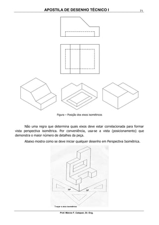 APOSTILA DE DESENHO TÉCNICO I
Prof. Márcio F. Catapan, Dr. Eng.
71
Figura – Posição dos eixos isométricos
Não uma regra que determina quais eixos deve estar correlacionada para formar
vista perspectiva isométrica. Por conveniência, usa-se a vista (posicionamento) que
demonstra o maior número de detalhes da peça.
Abaixo mostra como se deve iniciar qualquer desenho em Perspectiva Isométrica.
 