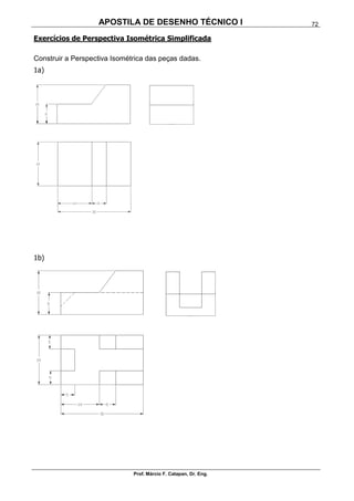 APOSTILA DE DESENHO TÉCNICO I
Prof. Márcio F. Catapan, Dr. Eng.
72
Exercícios de Perspectiva Isométrica Simplificada
Construir a Perspectiva Isométrica das peças dadas.
1a)
1b)
 