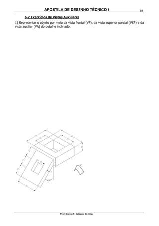 APOSTILA DE DESENHO TÉCNICO I
Prof. Márcio F. Catapan, Dr. Eng.
84
6.7 Exercícios de Vistas Auxiliares
1) Representar o objeto por meio da vista frontal (VF), da vista superior parcial (VSP) e da
vista auxiliar (VA) do detalhe inclinado.
 