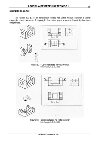 APOSTILA DE DESENHO TÉCNICO I
Prof. Márcio F. Catapan, Dr. Eng.
93
Exemplos de Cortes
As Figuras 82, 83 e 84 apresentam cortes nas vistas frontal, superior e lateral
esquerda, respectivamente. A disposição dos cortes segue a mesma disposição das vistas
ortográficas.
Figura 82 – Corte realizado na vista frontal
Fonte: Rosado, V. O. G., 2005.
Figura 83 – Corte realizado na vista superior
Fonte: Rosado, V. O. G., 2005.
 