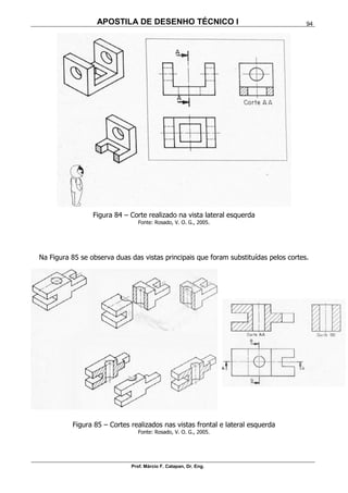 APOSTILA DE DESENHO TÉCNICO I
Prof. Márcio F. Catapan, Dr. Eng.
94
Figura 84 – Corte realizado na vista lateral esquerda
Fonte: Rosado, V. O. G., 2005.
Na Figura 85 se observa duas das vistas principais que foram substituídas pelos cortes.
Figura 85 – Cortes realizados nas vistas frontal e lateral esquerda
Fonte: Rosado, V. O. G., 2005.
 