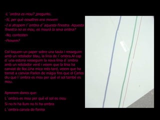 -L´ombra es mou?  ,pregunto. - Sí, per què nosaltres ens movem - I si atrapem l´ombra d´aquesta finestra. Aquesta finestra no es mou, es mourà la seva ombra? -No , contesten - Provem? Col·loquem un paper sobre una taula i resseguim amb un retolador blau, la línia de l´ombra.Al cap d´una estona resseguim la nova línia d´ombra amb un retolador verd i veiem que la línia ha canviat de lloc.Una mica més tard, veiem que ha tornat a canviar.Parlen de màgia fins que el Carlos diu que l´ombra es mou per què el sol també es mou. Aprenem doncs que: L´ombra es mou per què el sol es mou Si no hi ha llum no hi ha ombra L´ombra canvia de forma 
