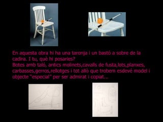En aquesta obra hi ha una taronja i un bastó a sobre de la cadira. I tu, què hi posaries? Botes amb taló, antics molinets,cavalls de fusta,lots,planxes, carbasses,gerros,rellotges i tot allò que trobem esdevé model i objecte “especial” per ser admirat i copiat... 