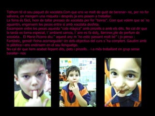 Tothom té el seu paquet de xocolata.Com que ens ve molt de gust de berenar- ne, per no fer salivera, en mengem una miqueta i després ja ens posem a treballar. La feina és fàcil, hem de tallar presses de xocolata per fer “torres”. Com que volem que se´ns aguantin, enganxem les peces entre sí amb xocolata desfeta. Escampem entre les peces aquesta “cola màgica” amb pinzells o amb els dits. No cal dir que la tarda es torna especial, l´ambient canvia, l´aire es fa dolç, llaminer,ple de perfum de xocolata… El Mario Pizarro diu:” aquest any m´ho estic passant molt bé” i jo penso : Fantàstic, genial! Feina aconseguida! Un dels objectius del curs s´ha complert. Gaudim amb la plàstica i ens endinsem en el seu llenguatge. No cal dir que hem acabat llepant dits, pots i pinzells… i a més treballant en grup sense barallar- nos !. 