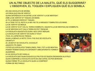 UN ALTRE OBJECTE DE LA MALETA, QUÈ ELS SUGGERIRÀ?
    L’OBSERVEN, EL TOQUEN I EXPLIQUEN QUÈ ELS SEMBLA.
-ÉS UNA XOCOLATA DE BROMA.
-JO CREIA QUE ERA DE VERITAT.
-QUINA DIFERÈNCIA HI HA ENTRE LA DE VERITAT I LA DE MENTIDA?
-AMB LA DE VERITAT ET TAQUES LES MANS.
-SI TE LA MENGES RÀPID ET TAQUES.
-SI LA TENS TOT EL RATO A LA MÀ I NO TE LA MENGES T’EMBRUTES LES MANS.
-LA DE VERITAT ES MENJA.
-LA DE VERITAT SI ET CAU AL TERRA S’EMBRUTA, AQUESTA (LA DE MENTIDA) NO S’EMBRUTA.
-LA DE MENTIDA SI ET CAU A TERRA ES POT TRENCAR.
-LA XOCOLATA AQUESTA ÉS DURA I NO E SPOT MENJAR.
-LA XOCOLATA DE VERITAT ÉS DURA O TOVA?
-TOVA, SI L’APRETES ES TRENCA.
-QUAN LA MENJO LA NOTO TOVA I FAS SUC DE XOCOLATA.
-UN BATUT?
-SI, UN BATUT DE XOCOLATA, COCAOLAT.
-AQUESTA TÉ LÍNIES.
-TOTES LES XOCOLATES TENEN LÍNIES, FINS I TOT LA DE MENTIDA.
-PODEM TROBAR XOXOLATA DIFERENT? AMB DIFERENTS FORMES?
-QUADRADA.
-HI HA XOCOLATA DE VAINILLA.
-LA XOCOLATA QUE QUAN SUQUES ELS PALITOS ES QUEDA ENGANXADA ALS PALS.
-QUAN COMPREM LA XOCOLATA ESTÀ EN UNA CAPSA, ÉS PER BERENAR.
-QUINA FORMA TÉ LA XOCOLATA QUAN LA COMPRES?
-FORMA DE RECTANGLE.
 