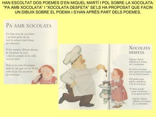 HAN ESCOLTAT DOS POEMES D’EN MIQUEL MARTÍ I POL SOBRE LA XOCOLATA:
“PA AMB XOCOLATA” I “XOCOLATA DESFETA” SE’LS HA PROPOSAT QUE FACIN
     UN DIBUIX SOBRE EL POEMA I S’HAN APRÈS PART DELS POEMES.
 
