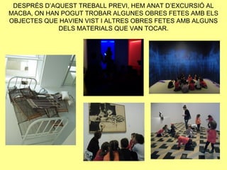 DESPRÉS D’AQUEST TREBALL PREVI, HEM ANAT D’EXCURSIÓ AL
MACBA, ON HAN POGUT TROBAR ALGUNES OBRES FETES AMB ELS
OBJECTES QUE HAVIEN VIST I ALTRES OBRES FETES AMB ALGUNS
             DELS MATERIALS QUE VAN TOCAR.
 