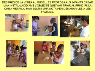 DESPRÉS DE LA VISITA AL MUSEU, ES PROPOSA ALS INFANTS CREAR
 UNA INSTAL·LACIÓ AMB L’OBJECTE QUE VAM TRIAR AL PRINCIPI: LA
 CINTA MÈTRICA. HAN ESCRIT UNA NOTA PER DEMANAR-LES A LES
                          FAMÍLIES.
 