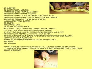 -ÉS UN METRO.
-EL QUE ENS AJUDA A MESURAR.
-COM CREIEU QUE EL TROBAREU AL MUSEU?
-SEGUR QUE ESTÀ CORDAT EN UN ARBRE.
-SEGUR QUE ESTÀ EN UN QUADRE AMB UNA DONA MESURANT-SE.
-SEGUR QUE HI HA UNA SERP QUE S’ESTÀ ESCANYANT AMB UN METRO.
-POTSER HAN DIBUIXAT UN QUADRE D’AQUEST METRO.
-COM PODRRIEN FER EL QUADRE?
-DE COLORS.
-I SI EL PINTEM IGUAL.
-SI, DE GROC I D ENEGRE I PLATA.
-ES POSSIBLE QUE ESTIGUI PENJAT A LA PARET AMB UN “TORNILLO”
PEL FORAT I DESPRÉS ES MESUREN LES PERSONES, FAN CUA.
-LA MAMA TÉ UN IGUAL I SERVEIX PER MESURAR LA ROBA MEVA I LA DEL PAPA.
-SEGUR QUE L’HAN POSAT EN UNA ESTÀTUA, EN UN SENYOR.
-POTSER L’HAN POSAT EN UN QUADRE PER DINTRE D’UN QUADRE QUE S’HAGIN IMAGINAT.
-ALGUNS EDIFICIS SÓN MOLT GRANS.
-COM EL PODRIEU TRANSFORMAR VOSALTRES EN UNA OBRA D’ART?
-UN CARGOL.
-PER MESURAR

AGAFEN CLOSQUES DE CARGOLS BUIDES QU EHI HA A LA CLASSE PER FER CONSTRUCCIONS I
    COMENCEN A FER UNA FILA DE CARGOLS. VAN A BUSCAR EL METRO GRAN DE LA CLASSE I DIUEN:
-PODRIA SER LA MARE.
 