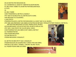 -ÉS UN METRO PER MESURAR-SE.
-EL S NÚMEROS EL SHAN FET AMB RETOLADOR NEGRA
-EL MEU PAPA TAMBÉ TÉ UN METRO PER MESURAR-NOS.
-A TOTS.
-SI.
-EL MEU TAMBÉ.
-COM TROBAREM EL METRO AL MUSEU?
-POT SER HI HA MALETES I EL METRO ESTÀ A DINS.
-HAN MESURAT ELS QUADRES.
-L’HAN PINTAT.
-PODRÍEM PENJAR EL METRO PER MESURAR A LA GENT QUE VA AL MUSEU.
-POT SRE HAN PREPARAT UNA OBRA D ETEATRE DE METGES. PERQUÈ POTSER TENEN EL METRO EL
     METGES PER MESURAR ALS QUE TREBALLEN AL MUSEU.
-ESTAN MESURANT LES ESTÀTUES PER VEURE SI SÓN ALTES.
-POT SER L’HAN PINTAT DE COLOR NERA I GROC.
-COM PODRÍEM FER UNA OBRA D’ART AMB EL METRO?
-EL PODRÍEM PINTAR.
-ENS PODEM MESURAR.
-SI COM ÓM D’ALTS.
-PODEM MESURAR L’ESQUELET.

-EL METRO ÉS MÉS PETIT QUE L’ESQUELET.
-PODEM BUSCAR UN QUADRE MOLT GRAN I FER UNA OBRA.
-PINTAR-LO DE GROC, VERMELL I NEGRE I BLANC I BLAU.
-EL PODEM POSAR AMB LES EINES.
 