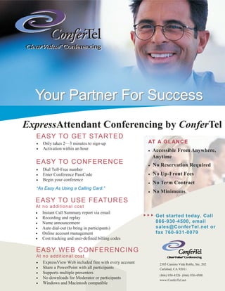 Your Partner For Success
ExpressAttendant Conferencing by ConferTel
  EASY TO GET STARTED
  •   Only takes 2—3 minutes to sign-up                AT A G L AN C E
  •   Activation within an hour                        •   Accessible From Anywhere,
                                                           Anytime
  EASY TO C ONFERENCE                                  •   No Reservation Required
  •   Dial Toll-Free number
  •   Enter Conference PassCode                        •   No Up-Front Fees
  •   Begin your conference
                                                       •   No Term Contract
  “As Easy As Using a Calling Card.”
                                                       •   No Minimums
  EASY TO USE FEATURES
  At no additional c ost
  • Instant Call Summary report via email
  • Recording and replay                                    Get started today. Call
  • Name announcement                                       866-930-4500, email
  • Auto dial-out (to bring in participants)                sales@ConferTel.net or
  • Online account management                               fax 760-931-0079
  • Cost tracking and user-defined billing codes


  EASY WEB CONFERENCING
  At no additional c ost
  • ExpressView Web included free with every account         2385 Camino Vida Roble, Ste. 202
  • Share a PowerPoint with all participants                 Carlsbad, CA 92011
  • Supports multiple presenters
                                                             (866) 930-4526 (866) 930-4500
  • No downloads for Moderator or participants
                                                             www.ConferTel.net
  • Windows and Macintosh compatible
 