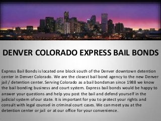 DENVER COLORADO EXPRESS BAIL BONDS
Express Bail Bonds is located one block south of the Denver downtown detention
center in Denver Colorado. We are the closest bail bond agency to the new Denver
jail / detention center. Serving Colorado as a bail bondsman since 1988 we know
the bail bonding business and court system. Express bail bonds would be happy to
answer your questions and help you post the bail and defend yourself in the
judicial system of our state. It is important for you to protect your rights and
consult with legal counsel in criminal court cases. We can meet you at the
detention center or jail or at our office for your convenience.
 