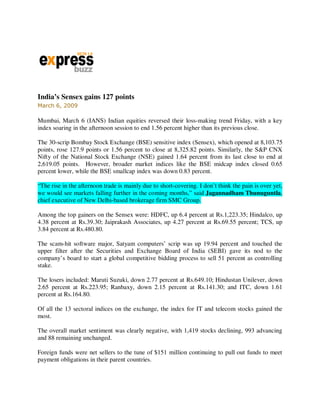 India’s Sensex gains 127 points
March 6, 2009

Mumbai, March 6 (IANS) Indian equities reversed their loss-making trend Friday, with a key
index soaring in the afternoon session to end 1.56 percent higher than its previous close.

The 30-scrip Bombay Stock Exchange (BSE) sensitive index (Sensex), which opened at 8,103.75
points, rose 127.9 points or 1.56 percent to close at 8,325.82 points. Similarly, the S&P CNX
Nifty of the National Stock Exchange (NSE) gained 1.64 percent from its last close to end at
2,619.05 points. However, broader market indices like the BSE midcap index closed 0.65
percent lower, while the BSE smallcap index was down 0.83 percent.

“The rise in the afternoon trade is mainly due to short-covering. I don’t think the pain is over yet,
we would see markets falling further in the coming months,” said Jagannadham Thunuguntla,
chief executive of New Delhi-based brokerage firm SMC Group.

Among the top gainers on the Sensex were: HDFC, up 6.4 percent at Rs.1,223.35; Hindalco, up
4.38 percent at Rs.39.30; Jaiprakash Associates, up 4.27 percent at Rs.69.55 percent; TCS, up
3.84 percent at Rs.480.80.

The scam-hit software major, Satyam computers’ scrip was up 19.94 percent and touched the
upper filter after the Securities and Exchange Board of India (SEBI) gave its nod to the
company’s board to start a global competitive bidding process to sell 51 percent as controlling
stake.

The losers included: Maruti Suzuki, down 2.77 percent at Rs.649.10; Hindustan Unilever, down
2.65 percent at Rs.223.95; Ranbaxy, down 2.15 percent at Rs.141.30; and ITC, down 1.61
percent at Rs.164.80.

Of all the 13 sectoral indices on the exchange, the index for IT and telecom stocks gained the
most.

The overall market sentiment was clearly negative, with 1,419 stocks declining, 993 advancing
and 88 remaining unchanged.

Foreign funds were net sellers to the tune of $151 million continuing to pull out funds to meet
payment obligations in their parent countries.
 