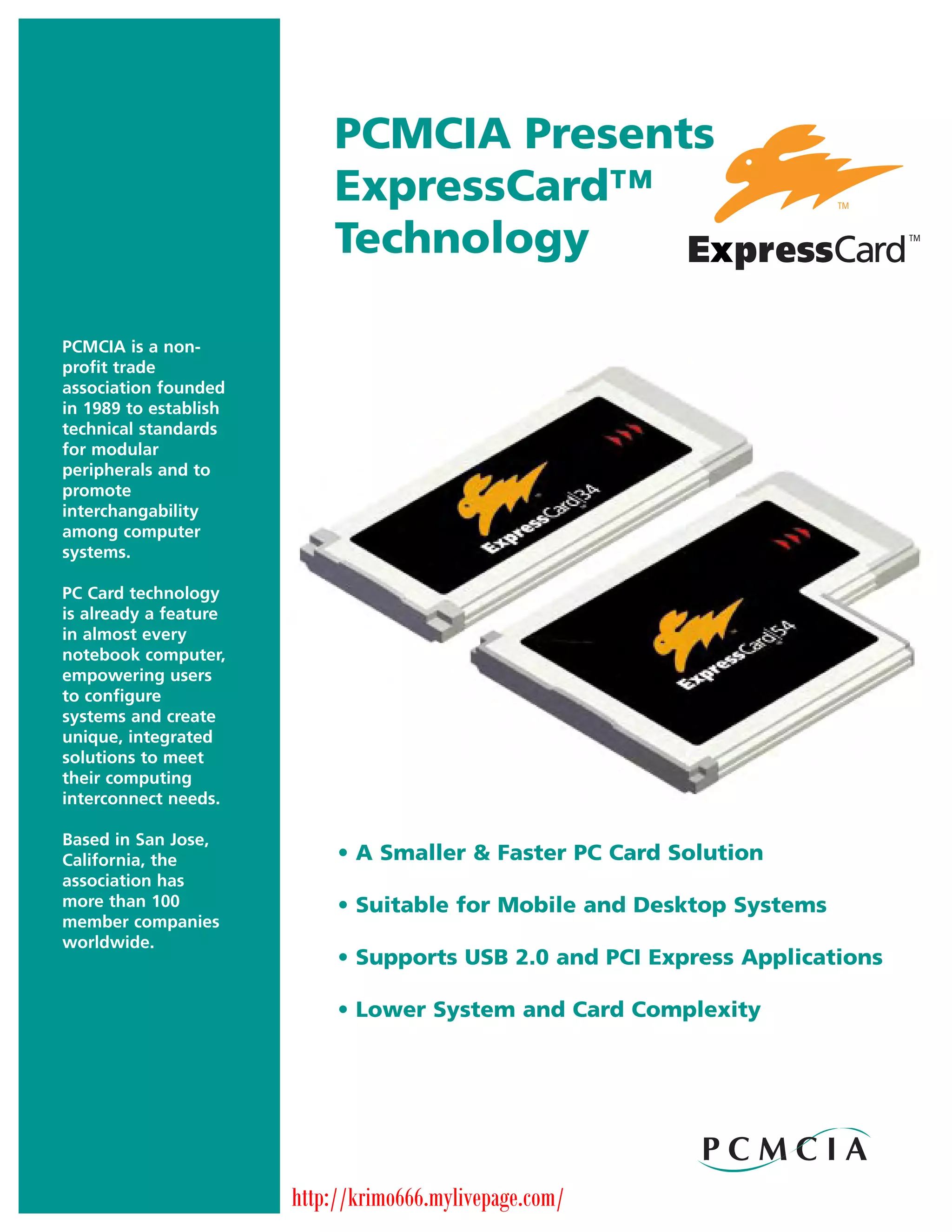 PCMCIA Presents
                           ExpressCard™
                           Technology

PCMCIA is a non-
profit trade
association founded
in 1989 to establish
technical standards
for modular
peripherals and to
promote
interchangability
among computer
systems.

PC Card technology
is already a feature
in almost every
notebook computer,
empowering users
to configure
systems and create
unique, integrated
solutions to meet
their computing
interconnect needs.

Based in San Jose,
California, the             • A Smaller & Faster PC Card Solution
association has
more than 100               • Suitable for Mobile and Desktop Systems
member companies
worldwide.
                            • Supports USB 2.0 and PCI Express Applications

                            • Lower System and Card Complexity




                       http://krimo666.mylivepage.com/
 