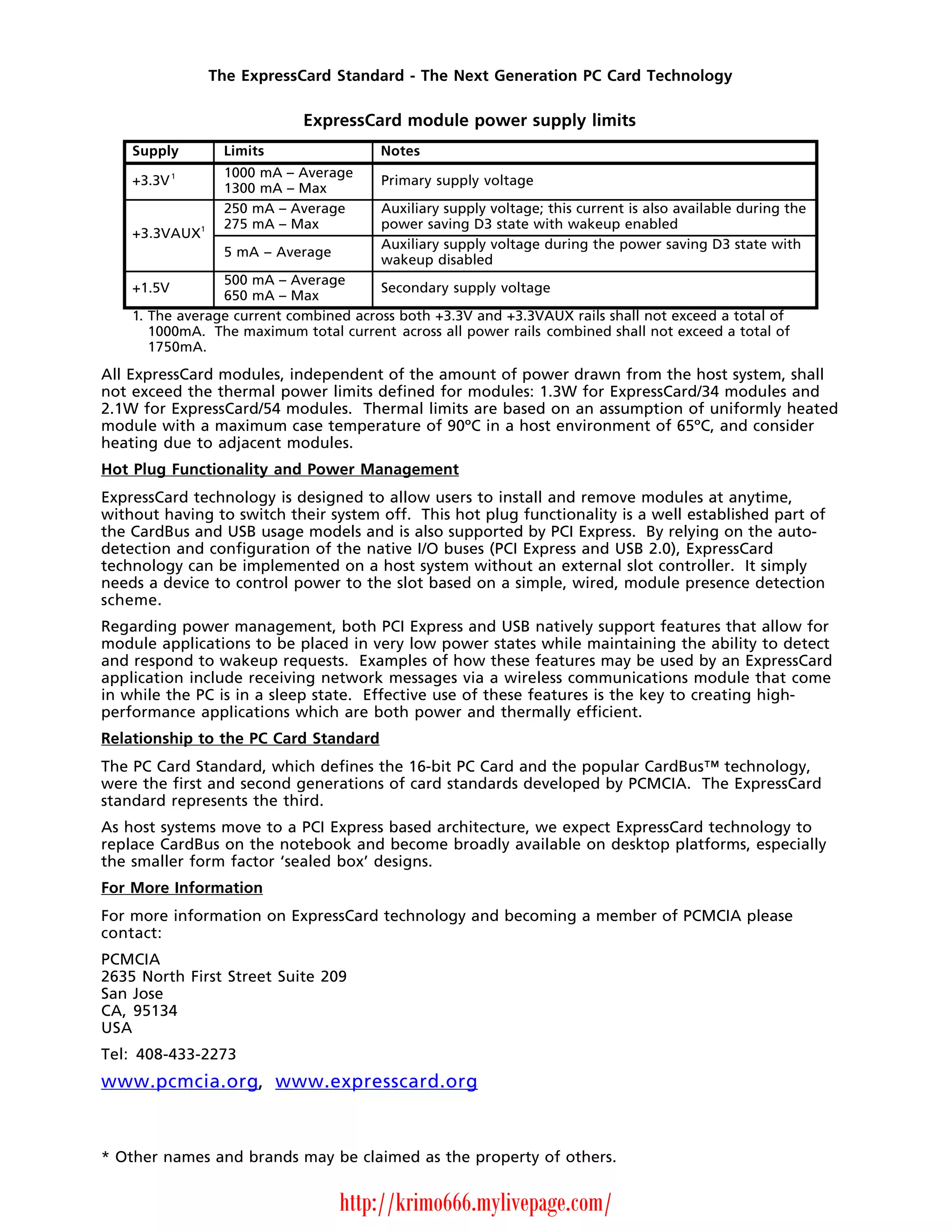 The ExpressCard Standard - The Next Generation PC Card Technology

                               ExpressCard module power supply limits
    Supply           Limits               Notes
            1        1000 mA – Average
    +3.3V                                 Primary supply voltage
                     1300 mA – Max
                     250 mA – Average     Auxiliary supply voltage; this current is also available during the
                1    275 mA – Max         power saving D3 state with wakeup enabled
    +3.3VAUX
                                          Auxiliary supply voltage during the power saving D3 state with
                     5 mA – Average
                                          wakeup disabled
                 500 mA – Average
    +1.5V                               Secondary supply voltage
                 650 mA – Max
    1. The average current combined across both +3.3V and +3.3VAUX rails shall not exceed a total of
       1000mA. The maximum total current across all power rails combined shall not exceed a total of
       1750mA.

All ExpressCard modules, independent of the amount of power drawn from the host system, shall
not exceed the thermal power limits defined for modules: 1.3W for ExpressCard/34 modules and
2.1W for ExpressCard/54 modules. Thermal limits are based on an assumption of uniformly heated
module with a maximum case temperature of 90ºC in a host environment of 65ºC, and consider
heating due to adjacent modules.
Hot Plug Functionality and Power Management
ExpressCard technology is designed to allow users to install and remove modules at anytime,
without having to switch their system off. This hot plug functionality is a well established part of
the CardBus and USB usage models and is also supported by PCI Express. By relying on the auto-
detection and configuration of the native I/O buses (PCI Express and USB 2.0), ExpressCard
technology can be implemented on a host system without an external slot controller. It simply
needs a device to control power to the slot based on a simple, wired, module presence detection
scheme.
Regarding power management, both PCI Express and USB natively support features that allow for
module applications to be placed in very low power states while maintaining the ability to detect
and respond to wakeup requests. Examples of how these features may be used by an ExpressCard
application include receiving network messages via a wireless communications module that come
in while the PC is in a sleep state. Effective use of these features is the key to creating high-
performance applications which are both power and thermally efficient.
Relationship to the PC Card Standard
The PC Card Standard, which defines the 16-bit PC Card and the popular CardBus™ technology,
were the first and second generations of card standards developed by PCMCIA. The ExpressCard
standard represents the third.
As host systems move to a PCI Express based architecture, we expect ExpressCard technology to
replace CardBus on the notebook and become broadly available on desktop platforms, especially
the smaller form factor ‘sealed box’ designs.
For More Information
For more information on ExpressCard technology and becoming a member of PCMCIA please
contact:
PCMCIA
2635 North First Street Suite 209
San Jose
CA, 95134
USA
Tel: 408-433-2273
www.pcmcia.org, www.expresscard.org



* Other names and brands may be claimed as the property of others.


                                      http://krimo666.mylivepage.com/
 