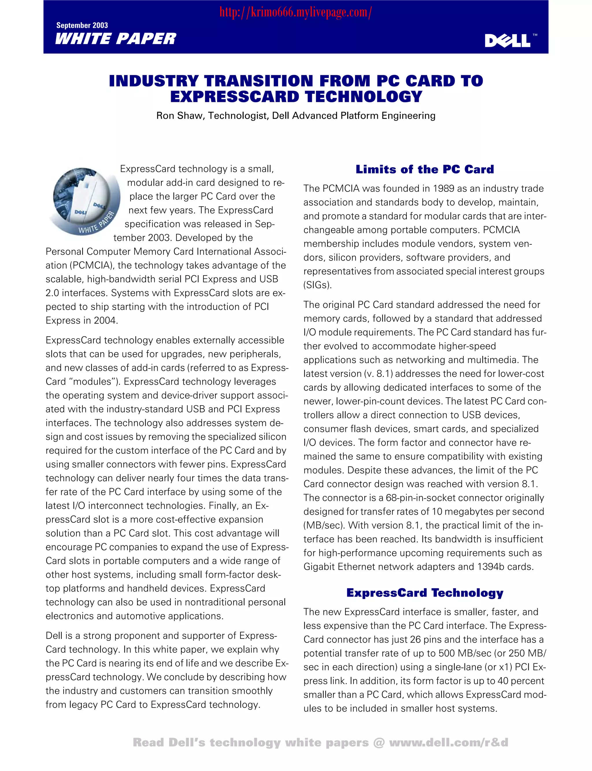 http://krimo666.mylivepage.com/
  September 2003

 WHITE PAPER                                                                                                         ™




                   INDUSTRY TRANSITION FROM PC CARD TO
                        EXPRESSCARD TECHNOLOGY
                          Ron Shaw, Technologist, Dell Advanced Platform Engineering




                  ExpressCard technology is a small,                     Limits of the PC Card
                    modular add-in card designed to re-
                                                             The PCMCIA was founded in 1989 as an industry trade
                    place the larger PC Card over the
                                                             association and standards body to develop, maintain,
                    next few years. The ExpressCard
                                                             and promote a standard for modular cards that are inter-
                   specification was released in Sep-
                                                             changeable among portable computers. PCMCIA
                tember 2003. Developed by the
                                                             membership includes module vendors, system ven-
Personal Computer Memory Card International Associ-
                                                             dors, silicon providers, software providers, and
ation (PCMCIA), the technology takes advantage of the
                                                             representatives from associated special interest groups
scalable, high-bandwidth serial PCI Express and USB
                                                             (SIGs).
2.0 interfaces. Systems with ExpressCard slots are ex-
pected to ship starting with the introduction of PCI         The original PC Card standard addressed the need for
Express in 2004.                                             memory cards, followed by a standard that addressed
                                                             I/O module requirements. The PC Card standard has fur-
ExpressCard technology enables externally accessible
                                                             ther evolved to accommodate higher-speed
slots that can be used for upgrades, new peripherals,
                                                             applications such as networking and multimedia. The
and new classes of add-in cards (referred to as Express-
                                                             latest version (v. 8.1) addresses the need for lower-cost
Card “modules”). ExpressCard technology leverages
                                                             cards by allowing dedicated interfaces to some of the
the operating system and device-driver support associ-
                                                             newer, lower-pin-count devices. The latest PC Card con-
ated with the industry-standard USB and PCI Express
                                                             trollers allow a direct connection to USB devices,
interfaces. The technology also addresses system de-
                                                             consumer flash devices, smart cards, and specialized
sign and cost issues by removing the specialized silicon
                                                             I/O devices. The form factor and connector have re-
required for the custom interface of the PC Card and by
                                                             mained the same to ensure compatibility with existing
using smaller connectors with fewer pins. ExpressCard
                                                             modules. Despite these advances, the limit of the PC
technology can deliver nearly four times the data trans-
                                                             Card connector design was reached with version 8.1.
fer rate of the PC Card interface by using some of the
                                                             The connector is a 68-pin-in-socket connector originally
latest I/O interconnect technologies. Finally, an Ex-
                                                             designed for transfer rates of 10 megabytes per second
pressCard slot is a more cost-effective expansion
                                                             (MB/sec). With version 8.1, the practical limit of the in-
solution than a PC Card slot. This cost advantage will
                                                             terface has been reached. Its bandwidth is insufficient
encourage PC companies to expand the use of Express-
                                                             for high-performance upcoming requirements such as
Card slots in portable computers and a wide range of
                                                             Gigabit Ethernet network adapters and 1394b cards.
other host systems, including small form-factor desk-
top platforms and handheld devices. ExpressCard
                                                                       ExpressCard Technology
technology can also be used in nontraditional personal
electronics and automotive applications.                     The new ExpressCard interface is smaller, faster, and
                                                             less expensive than the PC Card interface. The Express-
Dell is a strong proponent and supporter of Express-         Card connector has just 26 pins and the interface has a
Card technology. In this white paper, we explain why         potential transfer rate of up to 500 MB/sec (or 250 MB/
the PC Card is nearing its end of life and we describe Ex-   sec in each direction) using a single-lane (or x1) PCI Ex-
pressCard technology. We conclude by describing how          press link. In addition, its form factor is up to 40 percent
the industry and customers can transition smoothly           smaller than a PC Card, which allows ExpressCard mod-
from legacy PC Card to ExpressCard technology.               ules to be included in smaller host systems.


                     Read Dell’s technology white papers @ www.dell.com/r&d
 