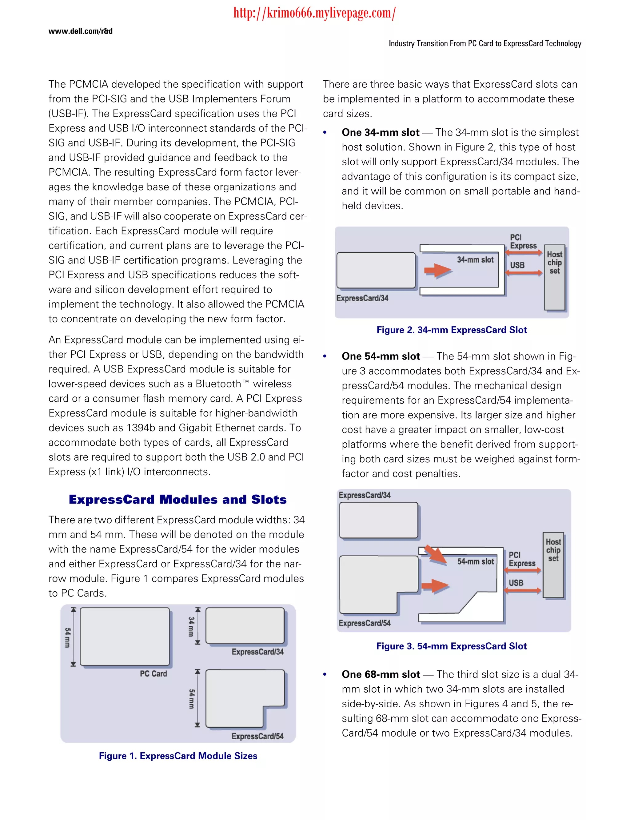 http://krimo666.mylivepage.com/
www.dell.com/r&d
                                                                          Industry Transition From PC Card to ExpressCard Technology



The PCMCIA developed the specification with support         There are three basic ways that ExpressCard slots can
from the PCI-SIG and the USB Implementers Forum             be implemented in a platform to accommodate these
(USB-IF). The ExpressCard specification uses the PCI        card sizes.
Express and USB I/O interconnect standards of the PCI-      •   One 34-mm slot — The 34-mm slot is the simplest
SIG and USB-IF. During its development, the PCI-SIG             host solution. Shown in Figure 2, this type of host
and USB-IF provided guidance and feedback to the                slot will only support ExpressCard/34 modules. The
PCMCIA. The resulting ExpressCard form factor lever-            advantage of this configuration is its compact size,
ages the knowledge base of these organizations and              and it will be common on small portable and hand-
many of their member companies. The PCMCIA, PCI-                held devices.
SIG, and USB-IF will also cooperate on ExpressCard cer-
tification. Each ExpressCard module will require
certification, and current plans are to leverage the PCI-
SIG and USB-IF certification programs. Leveraging the
PCI Express and USB specifications reduces the soft-
ware and silicon development effort required to
implement the technology. It also allowed the PCMCIA
to concentrate on developing the new form factor.
                                                                       Figure 2. 34-mm ExpressCard Slot
An ExpressCard module can be implemented using ei-
ther PCI Express or USB, depending on the bandwidth         •   One 54-mm slot — The 54-mm slot shown in Fig-
required. A USB ExpressCard module is suitable for              ure 3 accommodates both ExpressCard/34 and Ex-
lower-speed devices such as a Bluetooth™ wireless               pressCard/54 modules. The mechanical design
card or a consumer flash memory card. A PCI Express             requirements for an ExpressCard/54 implementa-
ExpressCard module is suitable for higher-bandwidth             tion are more expensive. Its larger size and higher
devices such as 1394b and Gigabit Ethernet cards. To            cost have a greater impact on smaller, low-cost
accommodate both types of cards, all ExpressCard                platforms where the benefit derived from support-
slots are required to support both the USB 2.0 and PCI          ing both card sizes must be weighed against form-
Express (x1 link) I/O interconnects.                            factor and cost penalties.

     ExpressCard Modules and Slots
There are two different ExpressCard module widths: 34
mm and 54 mm. These will be denoted on the module
with the name ExpressCard/54 for the wider modules
and either ExpressCard or ExpressCard/34 for the nar-
row module. Figure 1 compares ExpressCard modules
to PC Cards.




                                                                       Figure 3. 54-mm ExpressCard Slot


                                                            •   One 68-mm slot — The third slot size is a dual 34-
                                                                mm slot in which two 34-mm slots are installed
                                                                side-by-side. As shown in Figures 4 and 5, the re-
                                                                sulting 68-mm slot can accommodate one Express-
                                                                Card/54 module or two ExpressCard/34 modules.

            Figure 1. ExpressCard Module Sizes
 