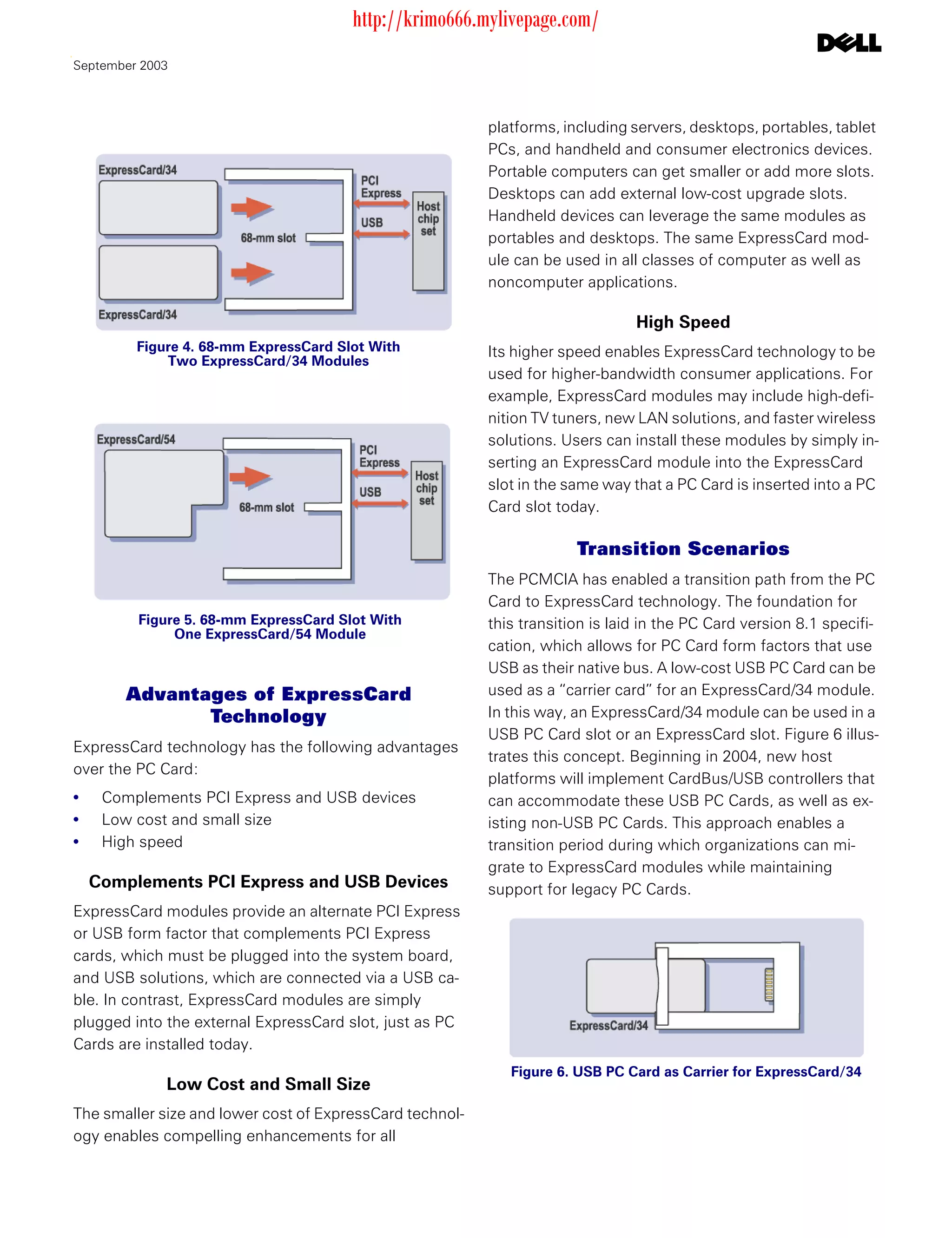 http://krimo666.mylivepage.com/
September 2003



                                                          platforms, including servers, desktops, portables, tablet
                                                          PCs, and handheld and consumer electronics devices.
                                                          Portable computers can get smaller or add more slots.
                                                          Desktops can add external low-cost upgrade slots.
                                                          Handheld devices can leverage the same modules as
                                                          portables and desktops. The same ExpressCard mod-
                                                          ule can be used in all classes of computer as well as
                                                          noncomputer applications.

                                                                                High Speed
         Figure 4. 68-mm ExpressCard Slot With            Its higher speed enables ExpressCard technology to be
             Two ExpressCard/34 Modules
                                                          used for higher-bandwidth consumer applications. For
                                                          example, ExpressCard modules may include high-defi-
                                                          nition TV tuners, new LAN solutions, and faster wireless
                                                          solutions. Users can install these modules by simply in-
                                                          serting an ExpressCard module into the ExpressCard
                                                          slot in the same way that a PC Card is inserted into a PC
                                                          Card slot today.

                                                                       Transition Scenarios
                                                          The PCMCIA has enabled a transition path from the PC
                                                          Card to ExpressCard technology. The foundation for
         Figure 5. 68-mm ExpressCard Slot With            this transition is laid in the PC Card version 8.1 specifi-
              One ExpressCard/54 Module
                                                          cation, which allows for PC Card form factors that use
                                                          USB as their native bus. A low-cost USB PC Card can be
       Advantages of ExpressCard                          used as a “carrier card” for an ExpressCard/34 module.
              Technology                                  In this way, an ExpressCard/34 module can be used in a
                                                          USB PC Card slot or an ExpressCard slot. Figure 6 illus-
ExpressCard technology has the following advantages
                                                          trates this concept. Beginning in 2004, new host
over the PC Card:
                                                          platforms will implement CardBus/USB controllers that
•    Complements PCI Express and USB devices              can accommodate these USB PC Cards, as well as ex-
•    Low cost and small size                              isting non-USB PC Cards. This approach enables a
•    High speed                                           transition period during which organizations can mi-
                                                          grate to ExpressCard modules while maintaining
    Complements PCI Express and USB Devices               support for legacy PC Cards.
ExpressCard modules provide an alternate PCI Express
or USB form factor that complements PCI Express
cards, which must be plugged into the system board,
and USB solutions, which are connected via a USB ca-
ble. In contrast, ExpressCard modules are simply
plugged into the external ExpressCard slot, just as PC
Cards are installed today.
                                                             Figure 6. USB PC Card as Carrier for ExpressCard/34
             Low Cost and Small Size
The smaller size and lower cost of ExpressCard technol-
ogy enables compelling enhancements for all
 