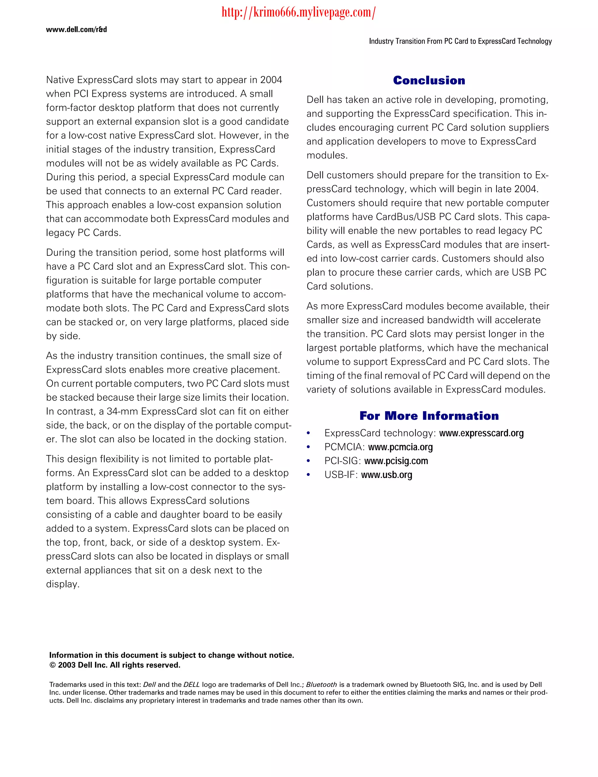 http://krimo666.mylivepage.com/
www.dell.com/r&d
                                                                                                    Industry Transition From PC Card to ExpressCard Technology



Native ExpressCard slots may start to appear in 2004                                                        Conclusion
when PCI Express systems are introduced. A small
                                                                                 Dell has taken an active role in developing, promoting,
form-factor desktop platform that does not currently
                                                                                 and supporting the ExpressCard specification. This in-
support an external expansion slot is a good candidate
                                                                                 cludes encouraging current PC Card solution suppliers
for a low-cost native ExpressCard slot. However, in the
                                                                                 and application developers to move to ExpressCard
initial stages of the industry transition, ExpressCard
                                                                                 modules.
modules will not be as widely available as PC Cards.
During this period, a special ExpressCard module can                             Dell customers should prepare for the transition to Ex-
be used that connects to an external PC Card reader.                             pressCard technology, which will begin in late 2004.
This approach enables a low-cost expansion solution                              Customers should require that new portable computer
that can accommodate both ExpressCard modules and                                platforms have CardBus/USB PC Card slots. This capa-
legacy PC Cards.                                                                 bility will enable the new portables to read legacy PC
                                                                                 Cards, as well as ExpressCard modules that are insert-
During the transition period, some host platforms will
                                                                                 ed into low-cost carrier cards. Customers should also
have a PC Card slot and an ExpressCard slot. This con-
                                                                                 plan to procure these carrier cards, which are USB PC
figuration is suitable for large portable computer
                                                                                 Card solutions.
platforms that have the mechanical volume to accom-
modate both slots. The PC Card and ExpressCard slots                             As more ExpressCard modules become available, their
can be stacked or, on very large platforms, placed side                          smaller size and increased bandwidth will accelerate
by side.                                                                         the transition. PC Card slots may persist longer in the
                                                                                 largest portable platforms, which have the mechanical
As the industry transition continues, the small size of
                                                                                 volume to support ExpressCard and PC Card slots. The
ExpressCard slots enables more creative placement.
                                                                                 timing of the final removal of PC Card will depend on the
On current portable computers, two PC Card slots must
                                                                                 variety of solutions available in ExpressCard modules.
be stacked because their large size limits their location.
In contrast, a 34-mm ExpressCard slot can fit on either
                                                                                                 For More Information
side, the back, or on the display of the portable comput-
                                                                                 •    ExpressCard technology: www.expresscard.org
er. The slot can also be located in the docking station.
                                                                                 •    PCMCIA: www.pcmcia.org
This design flexibility is not limited to portable plat-                         •    PCI-SIG: www.pcisig.com
forms. An ExpressCard slot can be added to a desktop                             •    USB-IF: www.usb.org
platform by installing a low-cost connector to the sys-
tem board. This allows ExpressCard solutions
consisting of a cable and daughter board to be easily
added to a system. ExpressCard slots can be placed on
the top, front, back, or side of a desktop system. Ex-
pressCard slots can also be located in displays or small
external appliances that sit on a desk next to the
display.




Information in this document is subject to change without notice.
© 2003 Dell Inc. All rights reserved.

Trademarks used in this text: Dell and the DELL logo are trademarks of Dell Inc.; Bluetooth is a trademark owned by Bluetooth SIG, Inc. and is used by Dell
Inc. under license. Other trademarks and trade names may be used in this document to refer to either the entities claiming the marks and names or their prod-
ucts. Dell Inc. disclaims any proprietary interest in trademarks and trade names other than its own.
 