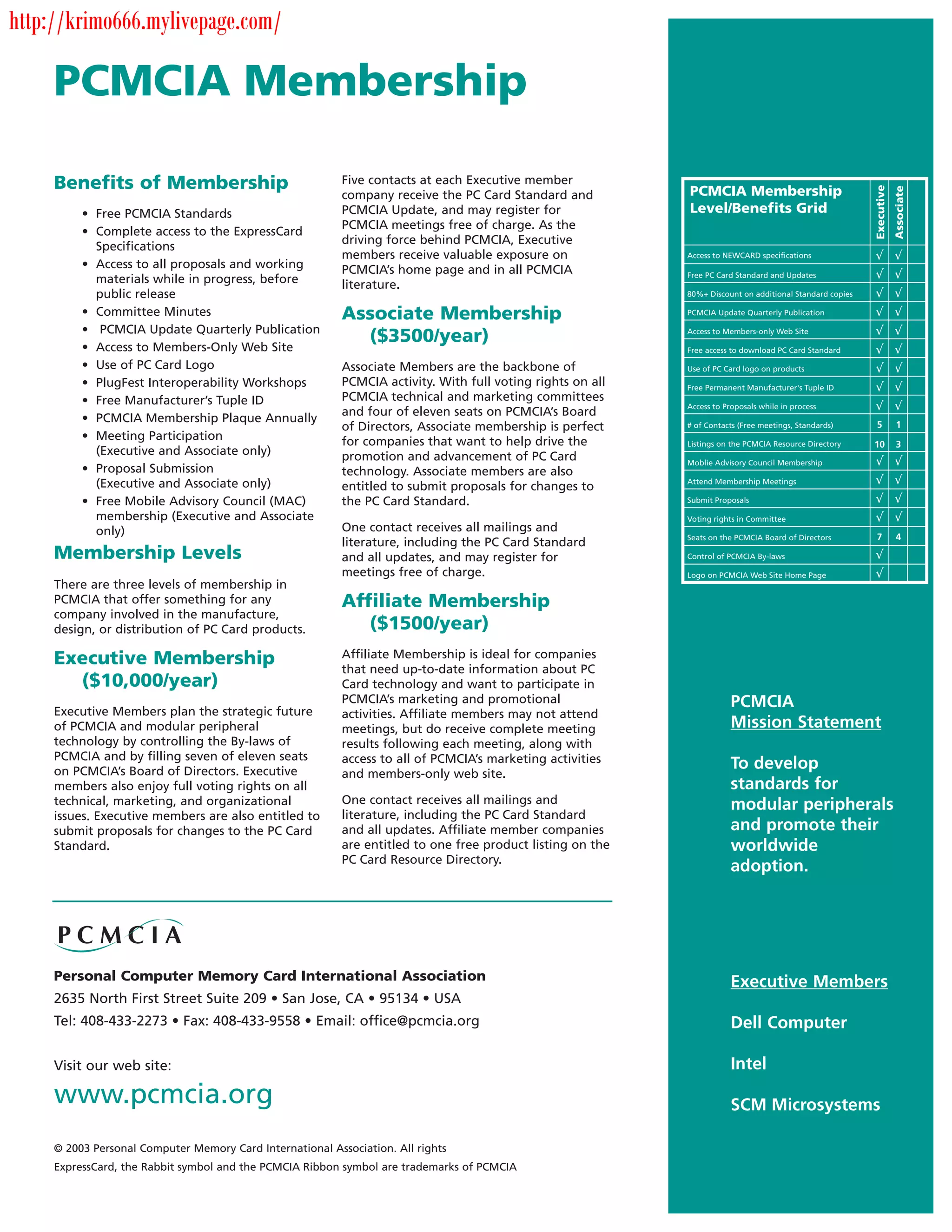 http://krimo666.mylivepage.com/

     PCMCIA Membership

     Benefits of Membership                                Five contacts at each Executive member




                                                                                                                                                           Executive
                                                                                                             PCMCIA Membership




                                                                                                                                                                       Associate
                                                           company receive the PC Card Standard and
          • Free PCMCIA Standards                          PCMCIA Update, and may register for               Level/Benefits Grid
                                                           PCMCIA meetings free of charge. As the
          • Complete access to the ExpressCard
                                                           driving force behind PCMCIA, Executive
            Specifications
                                                           members receive valuable exposure on              Access to NEWCARD specifications
          • Access to all proposals and working            PCMCIA’s home page and in all PCMCIA              Free PC Card Standard and Updates
            materials while in progress, before            literature.
            public release                                                                                   80%+ Discount on additional Standard copies

          • Committee Minutes                              Associate Membership                              PCMCIA Update Quarterly Publication

          • PCMCIA Update Quarterly Publication
                                                             ($3500/year)                                    Access to Members-only Web Site

          • Access to Members-Only Web Site                                                                  Free access to download PC Card Standard

          • Use of PC Card Logo                            Associate Members are the backbone of             Use of PC Card logo on products
          • PlugFest Interoperability Workshops            PCMCIA activity. With full voting rights on all   Free Permanent Manufacturer's Tuple ID
          • Free Manufacturer’s Tuple ID                   PCMCIA technical and marketing committees
                                                                                                             Access to Proposals while in process
                                                           and four of eleven seats on PCMCIA’s Board
          • PCMCIA Membership Plaque Annually                                                                                                              5           1
                                                           of Directors, Associate membership is perfect     # of Contacts (Free meetings, Standards)
          • Meeting Participation                          for companies that want to help drive the         Listings on the PCMCIA Resource Directory     10          3
            (Executive and Associate only)                 promotion and advancement of PC Card              Moblie Advisory Council Membership
          • Proposal Submission                            technology. Associate members are also
            (Executive and Associate only)                 entitled to submit proposals for changes to       Attend Membership Meetings

          • Free Mobile Advisory Council (MAC)             the PC Card Standard.                             Submit Proposals

            membership (Executive and Associate                                                              Voting rights in Committee
            only)                                          One contact receives all mailings and
                                                                                                             Seats on the PCMCIA Board of Directors        7           4
                                                           literature, including the PC Card Standard
     Membership Levels                                     and all updates, and may register for             Control of PCMCIA By-laws

                                                           meetings free of charge.                          Logo on PCMCIA Web Site Home Page
     There are three levels of membership in
     PCMCIA that offer something for any                   Affiliate Membership
     company involved in the manufacture,
     design, or distribution of PC Card products.             ($1500/year)
     Executive Membership                                  Affiliate Membership is ideal for companies
                                                           that need up-to-date information about PC
       ($10,000/year)                                      Card technology and want to participate in
                                                           PCMCIA’s marketing and promotional                            PCMCIA
     Executive Members plan the strategic future           activities. Affiliate members may not attend
     of PCMCIA and modular peripheral                      meetings, but do receive complete meeting                     Mission Statement
     technology by controlling the By-laws of              results following each meeting, along with
     PCMCIA and by filling seven of eleven seats           access to all of PCMCIA’s marketing activities
     on PCMCIA’s Board of Directors. Executive
                                                                                                                         To develop
                                                           and members-only web site.
     members also enjoy full voting rights on all                                                                        standards for
     technical, marketing, and organizational              One contact receives all mailings and                         modular peripherals
     issues. Executive members are also entitled to        literature, including the PC Card Standard
     submit proposals for changes to the PC Card           and all updates. Affiliate member companies                   and promote their
     Standard.                                             are entitled to one free product listing on the               worldwide
                                                           PC Card Resource Directory.
                                                                                                                         adoption.




     Personal Computer Memory Card International Association                                                             Executive Members
     2635 North First Street Suite 209 • San Jose, CA • 95134 • USA
     Tel: 408-433-2273 • Fax: 408-433-9558 • Email: office@pcmcia.org                                                    Dell Computer

     Visit our web site:                                                                                                 Intel
     www.pcmcia.org                                                                                                      SCM Microsystems

     © 2003 Personal Computer Memory Card International Association. All rights
     ExpressCard, the Rabbit symbol and the PCMCIA Ribbon symbol are trademarks of PCMCIA
 
