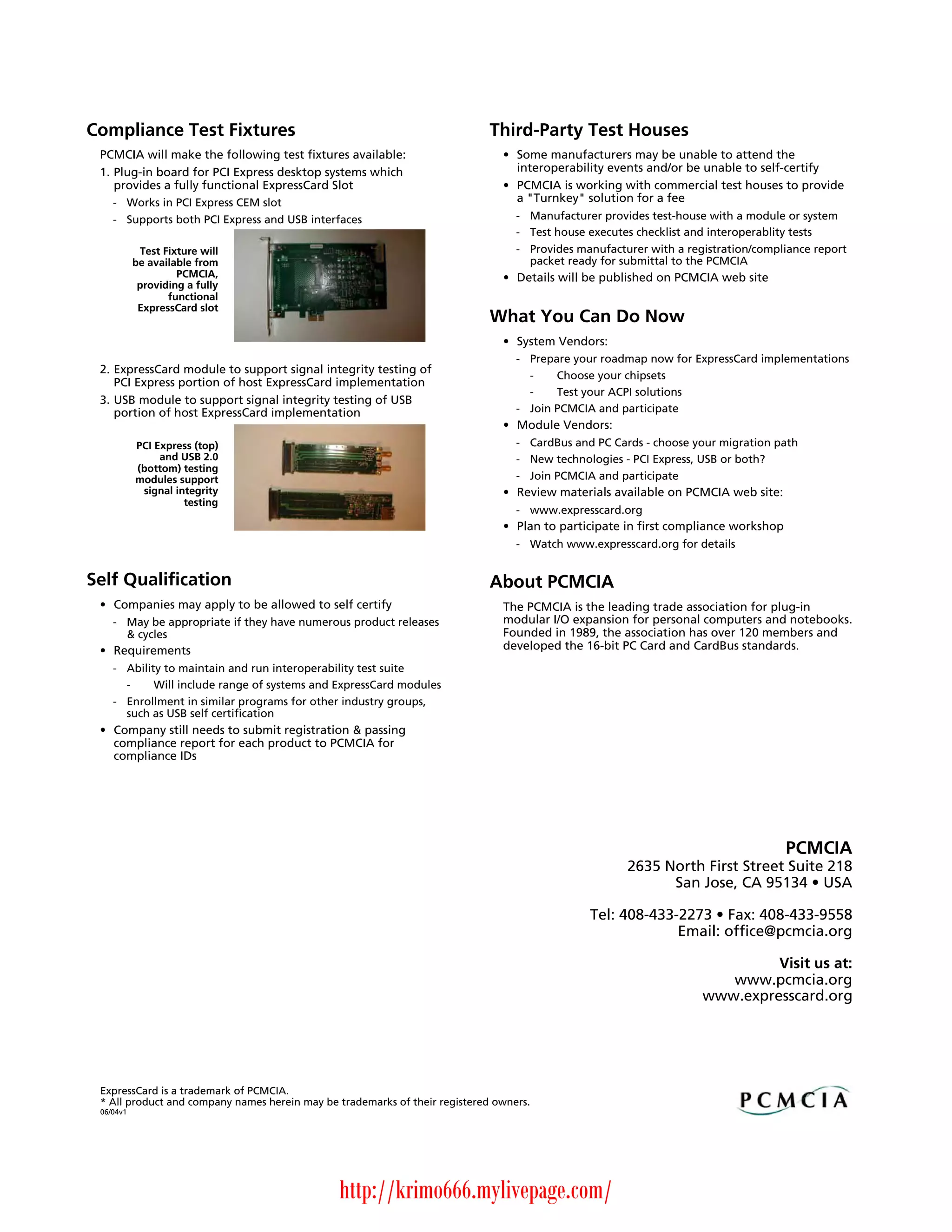 Compliance Test Fixtures                                                     Third-Party Test Houses
 PCMCIA will make the following test fixtures available:                       • Some manufacturers may be unable to attend the
 1. Plug-in board for PCI Express desktop systems which                          interoperability events and/or be unable to self-certify
    provides a fully functional ExpressCard Slot                               • PCMCIA is working with commercial test houses to provide
    - Works in PCI Express CEM slot                                              a "Turnkey" solution for a fee
    - Supports both PCI Express and USB interfaces                                - Manufacturer provides test-house with a module or system
                                                                                  - Test house executes checklist and interoperablity tests
            Test Fixture will                                                     - Provides manufacturer with a registration/compliance report
           be available from                                                        packet ready for submittal to the PCMCIA
                    PCMCIA,                                                    • Details will be published on PCMCIA web site
            providing a fully
                  functional
            ExpressCard slot
                                                                             What You Can Do Now
                                                                               • System Vendors:
                                                                                  - Prepare your roadmap now for ExpressCard implementations
 2. ExpressCard module to support signal integrity testing of                       -    Choose your chipsets
    PCI Express portion of host ExpressCard implementation
                                                                                    -    Test your ACPI solutions
 3. USB module to support signal integrity testing of USB
    portion of host ExpressCard implementation                                    - Join PCMCIA and participate
                                                                               • Module Vendors:
           PCI Express (top)                                                      - CardBus and PC Cards - choose your migration path
                and USB 2.0                                                       - New technologies - PCI Express, USB or both?
           (bottom) testing
           modules support                                                        - Join PCMCIA and participate
            signal integrity                                                   • Review materials available on PCMCIA web site:
                     testing
                                                                                  - www.expresscard.org
                                                                               • Plan to participate in first compliance workshop
                                                                                  - Watch www.expresscard.org for details


Self Qualification                                                           About PCMCIA
 • Companies may apply to be allowed to self certify                           The PCMCIA is the leading trade association for plug-in
    - May be appropriate if they have numerous product releases                modular I/O expansion for personal computers and notebooks.
      & cycles                                                                 Founded in 1989, the association has over 120 members and
 • Requirements                                                                developed the 16-bit PC Card and CardBus standards.
    - Ability to maintain and run interoperability test suite
      -     Will include range of systems and ExpressCard modules
    - Enrollment in similar programs for other industry groups,
      such as USB self certification
 • Company still needs to submit registration & passing
   compliance report for each product to PCMCIA for
   compliance IDs




                                                                                                                                    PCMCIA
                                                                                                      2635 North First Street Suite 218
                                                                                                            San Jose, CA 95134 • USA

                                                                                               Tel: 408-433-2273 • Fax: 408-433-9558
                                                                                                            Email: office@pcmcia.org

                                                                                                                             Visit us at:
                                                                                                                       www.pcmcia.org
                                                                                                                    www.expresscard.org




 ExpressCard is a trademark of PCMCIA.
 * All product and company names herein may be trademarks of their registered owners.
 06/04v1




                                               http://krimo666.mylivepage.com/
 