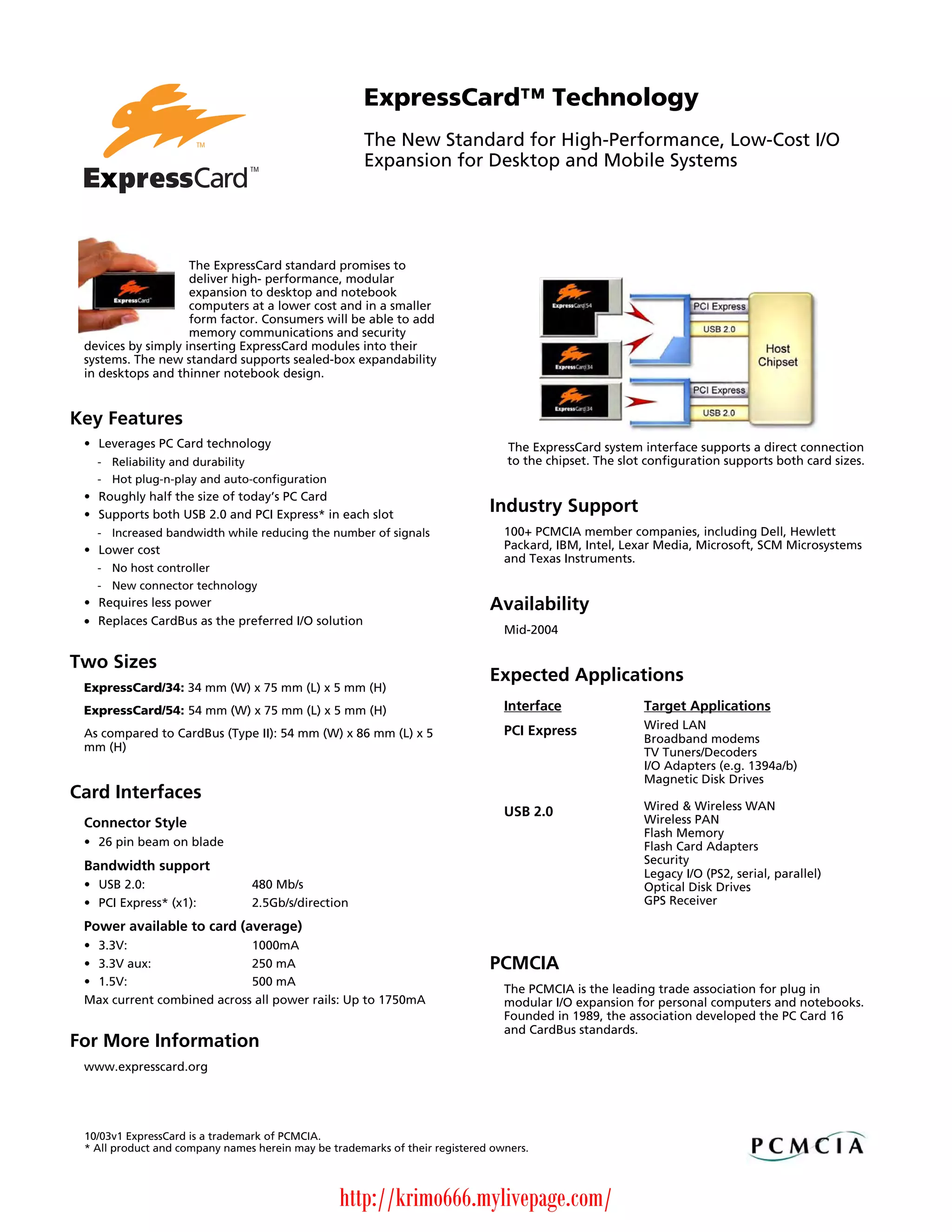ExpressCard™ Technology
                                                     The New Standard for High-Performance, Low-Cost I/O
                                                     Expansion for Desktop and Mobile Systems




                    The ExpressCard standard promises to
                    deliver high- performance, modular
                    expansion to desktop and notebook
                    computers at a lower cost and in a smaller
                    form factor. Consumers will be able to add
                    memory communications and security
 devices by simply inserting ExpressCard modules into their
 systems. The new standard supports sealed-box expandability
 in desktops and thinner notebook design.


Key Features
 • Leverages PC Card technology                                                 The ExpressCard system interface supports a direct connection
   - Reliability and durability                                                 to the chipset. The slot configuration supports both card sizes.
   - Hot plug-n-play and auto-configuration
 • Roughly half the size of today’s PC Card
 • Supports both USB 2.0 and PCI Express* in each slot
                                                                             Industry Support
   - Increased bandwidth while reducing the number of signals                   100+ PCMCIA member companies, including Dell, Hewlett
 • Lower cost                                                                   Packard, IBM, Intel, Lexar Media, Microsoft, SCM Microsystems
                                                                                and Texas Instruments.
   - No host controller
   - New connector technology
 • Requires less power                                                       Availability
 • Replaces CardBus as the preferred I/O solution
                                                                                Mid-2004

Two Sizes
                                                                             Expected Applications
 ExpressCard/34: 34 mm (W) x 75 mm (L) x 5 mm (H)
 ExpressCard/54: 54 mm (W) x 75 mm (L) x 5 mm (H)                               Interface               Target Applications
                                                                                PCI Express             Wired LAN
 As compared to CardBus (Type II): 54 mm (W) x 86 mm (L) x 5                                            Broadband modems
 mm (H)                                                                                                 TV Tuners/Decoders
                                                                                                        I/O Adapters (e.g. 1394a/b)
                                                                                                        Magnetic Disk Drives
Card Interfaces
                                                                                USB 2.0                 Wired & Wireless WAN
 Connector Style                                                                                        Wireless PAN
                                                                                                        Flash Memory
 • 26 pin beam on blade                                                                                 Flash Card Adapters
                                                                                                        Security
 Bandwidth support
                                                                                                        Legacy I/O (PS2, serial, parallel)
 • USB 2.0:                     480 Mb/s                                                                Optical Disk Drives
 • PCI Express* (x1):           2.5Gb/s/direction                                                       GPS Receiver

 Power available to card (average)
 • 3.3V:                    1000mA
 • 3.3V aux:                250 mA                                           PCMCIA
 • 1.5V:                    500 mA
                                                                                The PCMCIA is the leading trade association for plug in
 Max current combined across all power rails: Up to 1750mA                      modular I/O expansion for personal computers and notebooks.
                                                                                Founded in 1989, the association developed the PC Card 16
                                                                                and CardBus standards.
For More Information
 www.expresscard.org




 10/03v1 ExpressCard is a trademark of PCMCIA.
 * All product and company names herein may be trademarks of their registered owners.




                                                 http://krimo666.mylivepage.com/
 