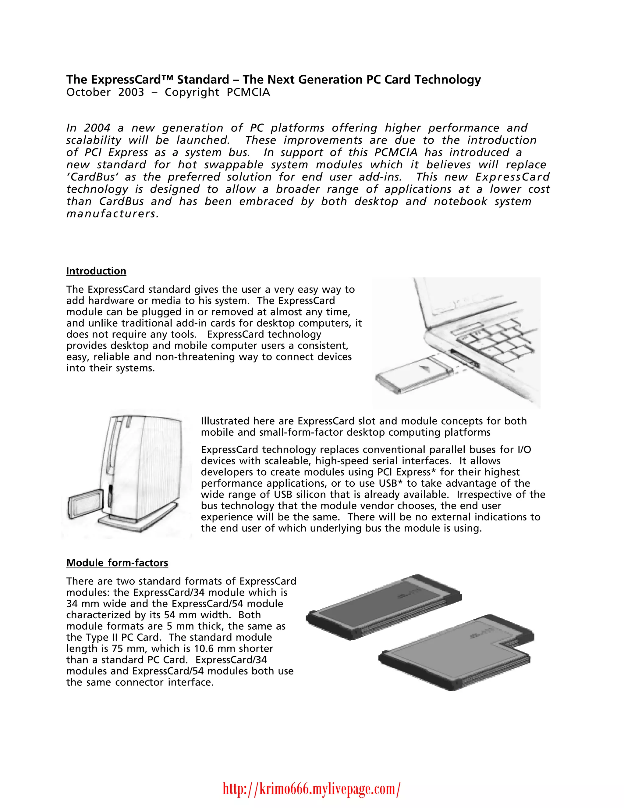 The ExpressCard™ Standard – The Next Generation PC Card Technology
October 2003 – Copyright PCMCIA


In 2004 a new generation of PC platforms offering higher performance and
scalability will be launched. These improvements are due to the introduction
of PCI Express as a system bus. In support of this PCMCIA has introduced a
new standard for hot swappable system modules which it believes will replace
‘CardBus’ as the preferred solution for end user add-ins. This new E x p r e s s C a r d
technology is designed to allow a broader range of applications at a lower cost
than CardBus and has been embraced by both desktop and notebook system
manufacturers.




Introduction
The ExpressCard standard gives the user a very easy way to
add hardware or media to his system. The ExpressCard
module can be plugged in or removed at almost any time,
and unlike traditional add-in cards for desktop computers, it
does not require any tools. ExpressCard technology
provides desktop and mobile computer users a consistent,
easy, reliable and non-threatening way to connect devices
into their systems.




                           Illustrated here are ExpressCard slot and module concepts for both
                           mobile and small-form-factor desktop computing platforms
                           ExpressCard technology replaces conventional parallel buses for I/O
                           devices with scaleable, high-speed serial interfaces. It allows
                           developers to create modules using PCI Express* for their highest
                           performance applications, or to use USB* to take advantage of the
                           wide range of USB silicon that is already available. Irrespective of the
                           bus technology that the module vendor chooses, the end user
                           experience will be the same. There will be no external indications to
                           the end user of which underlying bus the module is using.


Module form-factors
There are two standard formats of ExpressCard
modules: the ExpressCard/34 module which is
34 mm wide and the ExpressCard/54 module
characterized by its 54 mm width. Both
module formats are 5 mm thick, the same as
the Type II PC Card. The standard module
length is 75 mm, which is 10.6 mm shorter
than a standard PC Card. ExpressCard/34
modules and ExpressCard/54 modules both use
the same connector interface.




                                http://krimo666.mylivepage.com/
 