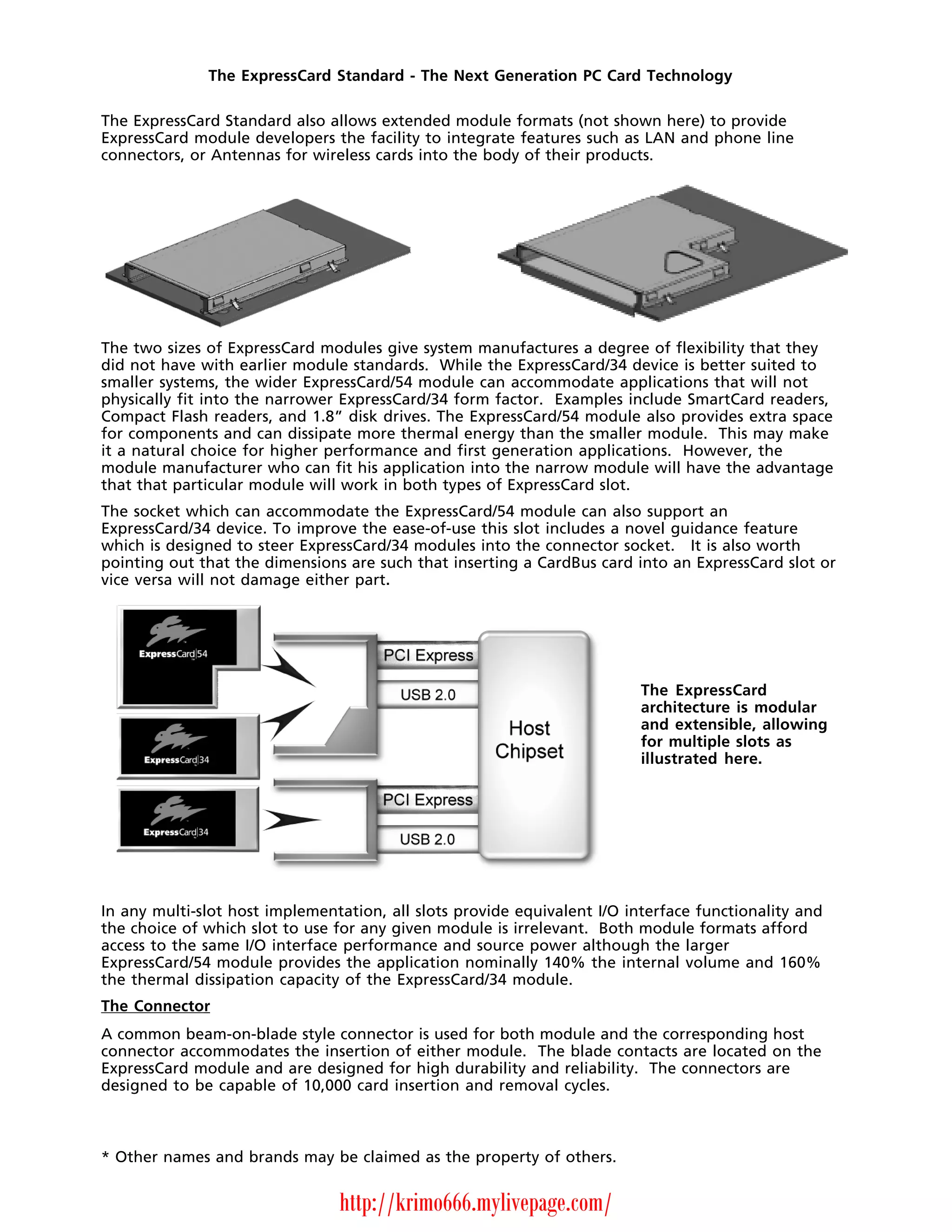 The ExpressCard Standard - The Next Generation PC Card Technology

The ExpressCard Standard also allows extended module formats (not shown here) to provide
ExpressCard module developers the facility to integrate features such as LAN and phone line
connectors, or Antennas for wireless cards into the body of their products.




The two sizes of ExpressCard modules give system manufactures a degree of flexibility that they
did not have with earlier module standards. While the ExpressCard/34 device is better suited to
smaller systems, the wider ExpressCard/54 module can accommodate applications that will not
physically fit into the narrower ExpressCard/34 form factor. Examples include SmartCard readers,
Compact Flash readers, and 1.8” disk drives. The ExpressCard/54 module also provides extra space
for components and can dissipate more thermal energy than the smaller module. This may make
it a natural choice for higher performance and first generation applications. However, the
module manufacturer who can fit his application into the narrow module will have the advantage
that that particular module will work in both types of ExpressCard slot.
The socket which can accommodate the ExpressCard/54 module can also support an
ExpressCard/34 device. To improve the ease-of-use this slot includes a novel guidance feature
which is designed to steer ExpressCard/34 modules into the connector socket. It is also worth
pointing out that the dimensions are such that inserting a CardBus card into an ExpressCard slot or
vice versa will not damage either part.




                                                                          The ExpressCard
                                                                          architecture is modular
                                                                          and extensible, allowing
                                                                          for multiple slots as
                                                                          illustrated here.




In any multi-slot host implementation, all slots provide equivalent I/O interface functionality and
the choice of which slot to use for any given module is irrelevant. Both module formats afford
access to the same I/O interface performance and source power although the larger
ExpressCard/54 module provides the application nominally 140% the internal volume and 160%
the thermal dissipation capacity of the ExpressCard/34 module.
The Connector
A common beam-on-blade style connector is used for both module and the corresponding host
connector accommodates the insertion of either module. The blade contacts are located on the
ExpressCard module and are designed for high durability and reliability. The connectors are
designed to be capable of 10,000 card insertion and removal cycles.



* Other names and brands may be claimed as the property of others.


                                http://krimo666.mylivepage.com/
 
