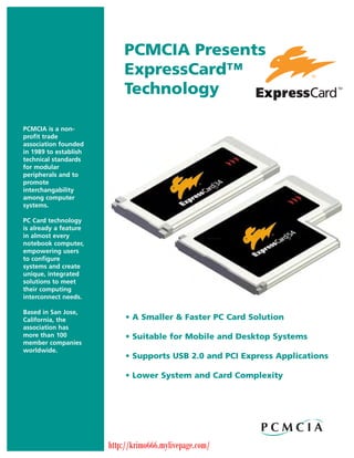 PCMCIA Presents                           ExpressCard™                           TechnologyPCMCIA is a non-profit tradeassociation foundedin 1989 to establishtechnical standardsfor modularperipherals and topromoteinterchangabilityamong computersystems.PC Card technologyis already a featurein almost everynotebook computer,empowering usersto configuresystems and createunique, integratedsolutions to meettheir computinginterconnect needs.Based in San Jose,California, the             • A Smaller & Faster PC Card Solutionassociation hasmore than 100               • Suitable for Mobile and Desktop Systemsmember companiesworldwide.                            • Supports USB 2.0 and PCI Express Applications                            • Lower System and Card Complexity                       http://krimo666.mylivepage.com/ 