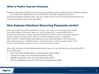 What is PayPal Express CheckoutExpress Checkout is PayPal’s premier checkout solution, which streamlines the checkout process for buyers and keeps them on the merchant’s site after making a purchase.During the Express Checkout flow, you can create one or more recurring payments and mixrecurring payments with other purchases.How Express Checkout Recurring Payments works?When you support recurring payments for a buyer, you create a recurring payments profile.The profile contains information about the recurring payments, including details for anoptional trial period and a regular payment period. Both periods contain information about thepayment frequency and payment amounts, including shipping and tax, if applicable.After a profile is created, PayPal automatically queues payments based on the billing startdate, billing frequency, and billing amount. Payments reoccur until the profile expires, thereare too many failed payments to continue, or you cancel the profile.Also, after creating a recurring payments profile, you can use the Recurring Payments API todo the following:Get information details about a recurring payments profile.