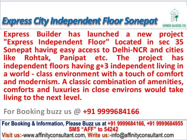ExpressCityIndependentFloor Sonepat
Express Builder has launched a new project
"Express Independent Floor" Located in sec 35
Sonepat having easy access to Delhi-NCR and cities
like Rohtak, Panipat etc. The project has
independent floors having g+3 independent living in
a world - class environment with a touch of comfort
and modernism. A classic combination of amenities,
comforts and luxuries in close environs would take
living to the next level.
For Booking buzz us @ +91 9999684166
For Booking & Information, Please Buzz us at +91 9999684166, +91 9999684955
SMS “AFF” to 54242
Visit us:-www.affinityconsultant.com, Write us:-info@affinityconsultant.com
 