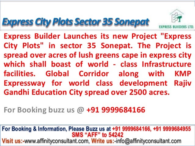 ExpressCityPlotsSector35 Sonepat
Express Builder Launches its new Project "Express
City Plots" in sector 35 Sonepat. The Project is
spread over acres of lush greens cape in express city
which shall boast of world - class Infrastructure
facilities. Global Corridor along with KMP
Expressway for world class development Rajiv
Gandhi Education City spread over 2500 acres.
For Booking buzz us @ +91 9999684166
For Booking & Information, Please Buzz us at +91 9999684166, +91 9999684955
SMS “AFF” to 54242
Visit us:-www.affinityconsultant.com, Write us:-info@affinityconsultant.com
 